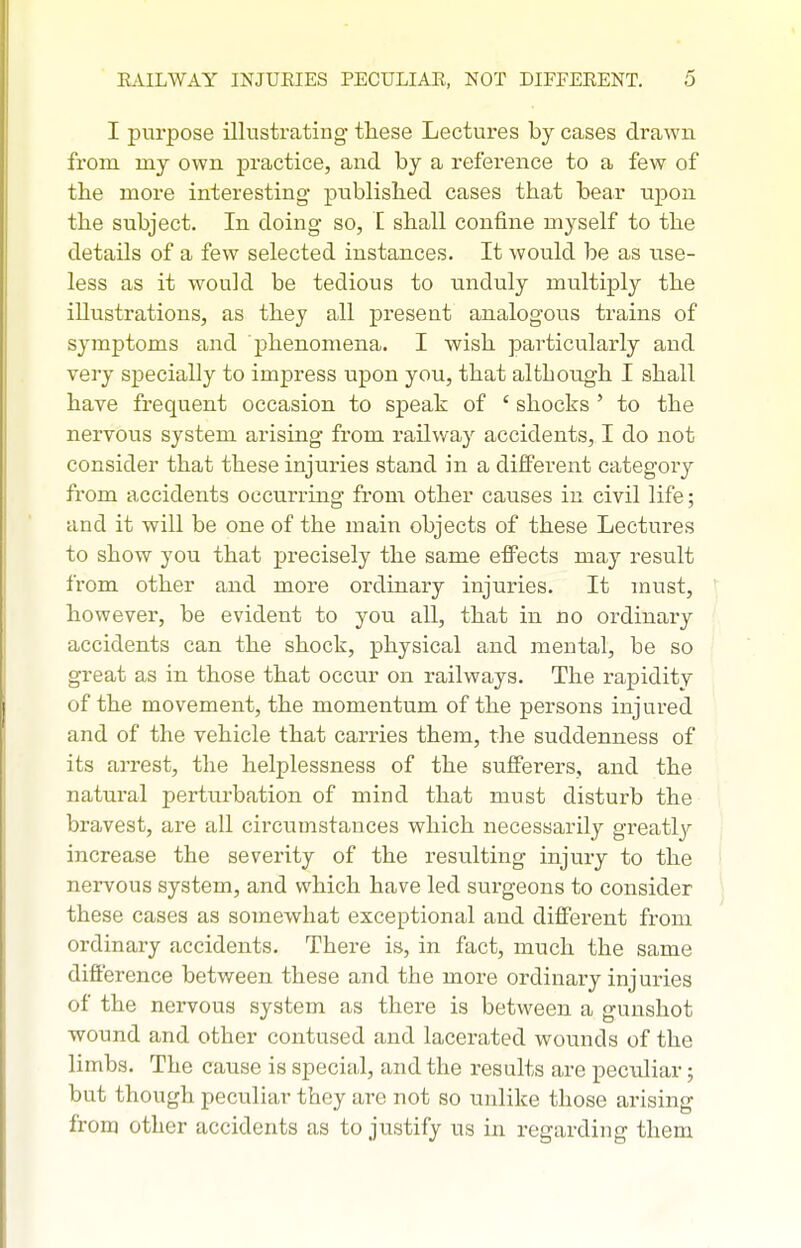 I purpose illustrating these Lectures by cases drawn from my own practice, and by a reference to a few of the more interesting published cases that bear upon the subject. In doing so, I shall confine myself to the details of a few selected instances. It would be as use- less as it would be tedious to unduly multiply the illustrations, as they all present analogous trains of syjnptoms and phenomena. I wish particularly and very specially to impress upon you, that although I shall have frequent occasion to speak of ' shocks ' to the nervous system arising from railway accidents, I do not consider that these injuries stand in a different category from accidents occurring from other causes in civil life; and it will be one of the main objects of these Lectures to show you that precisely the same effects may result from other and more ordinary injuries. It must, however, be evident to you aU, that in no ordinary accidents can the shock, physical and mental, be so great as in those that occur on railways. The rapidity of the movement, the momentum of the persons injured and of the vehicle that carries them, the suddenness of its arrest, the helplessness of the sufferers, and the natural pertiirbation of mind that must disturb the bravest, are all circumstances which necessarily greatly increase the severity of the resulting injury to the nervous system, and which have led surgeons to consider these cases as somewhat exceptional and different from ordinary accidents. There is, in fact, much the same difference between these and the more ordinary injuries of the nervous system as there is between a gunshot wound and other contused and lacerated wounds of the limbs. The cause is special, and the results are peculiar; but though peculiar they are not so unlike those arising from other accidents as to justify us in regarding them