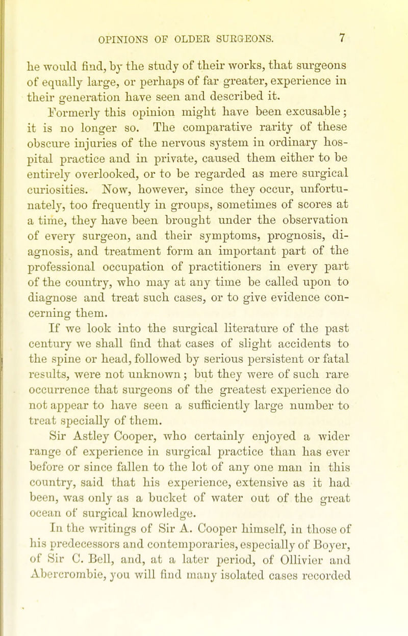 he would find, by the study of their works, that surgeons of equally large, or pei-haps of far greater, experience in their generation have seen and described it. Formerly this opinion might have been excusable; it is no longer so. The comparative rarity of these obscure injuries of the nervous system in ordinary hos- pital practice and in private, caused them either to be entirely overlooked, or to be regarded as mere surgical curiosities. Now, however, since they occur, unfortu- nately, too frequently in groups, sometimes of scores at a time, they have been brought under the observation of every surgeon, and their symptoms, prognosis, di- agnosis, and treatment form an important part of the professional occupation of practitioners in every part of the country, who may at any time be called upon to diagnose and treat such cases, or to give evidence con- cerning them. If we look into the surgical literature of the past centtiry we shall find that cases of slight accidents to the spine or head, followed by serious persistent or fatal results, were not unknown; but they were of such rare occurrence that surgeons of the greatest experience do not appear to have seen a sufiiciently large number to treat specially of them. Sir Astley Cooper, who certainly enjoyed a wider range of experience in surgical practice than has ever before or since fallen to the lot of any one man in this country, said that his experience, extensive as it had been, was only as a bucket of water out of the great ocean of surgical knowledge. In the writings of Sir A. Cooper himself, in those of his predecessors and contemporaries, especially of Boyer, of Sir C. Bell, and, at a later period, of OUivier and Abercrombie, you will find many isolated cases recorded