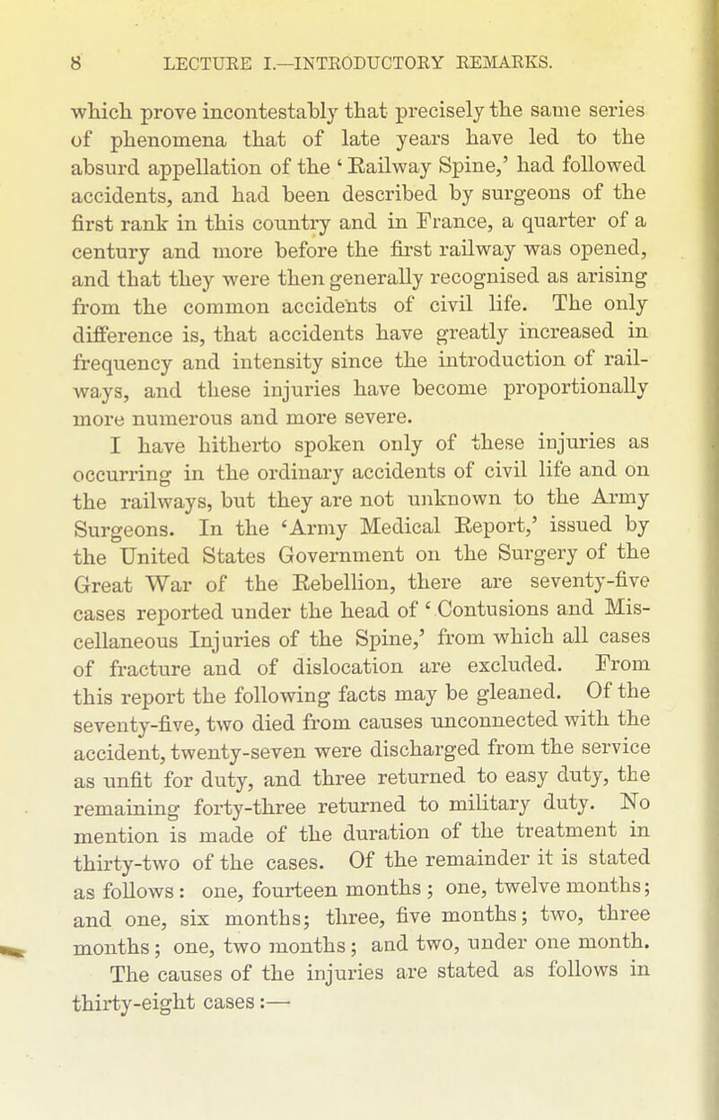 whicli prove incontestably that precisely tlae same series of phenomena that of late years have led to the absurd appellation of the ' Eailway Spine,' had followed accidents, and had been described by surgeons of the first rank in this country and in France, a quarter of a century and more before the first railway was opened, and that they were then generally recognised as arising from the common accidents of civil life. The only difference is, that accidents have greatly increased in frequency and intensity since the introduction of rail- ways, and these injuries have become proportionally more numerous and more severe. I have hitherto spoken only of these injuries as occuri'ing in the ordinary accidents of civil life and on the railways, but they are not unknown to the Army Surgeons. In the 'Army Medical Eeport,' issued by the United States Government on the Surgery of the Great War of the Eebellion, there are seventy-five cases reported under the head of ' Contusions and Mis- cellaneous Injuries of the Spine,' from which all cases of fracture and of dislocation are excluded. From this report the following facts may be gleaned. Of the seventy-five, two died from causes unconnected with the accident, twenty-seven were discharged from the service as unfit for duty, and three returned to easy duty, the remaining forty-three returned to military duty. No mention is made of the duration of the treatment in thirty-two of the cases. Of the remainder it is stated as follows : one, fourteen months ; one, twelve months; and one, six months; three, five months; two, three months; one, two months ; and two, under one month. The causes of the injuries are stated as follows in thirty-eight cases:—