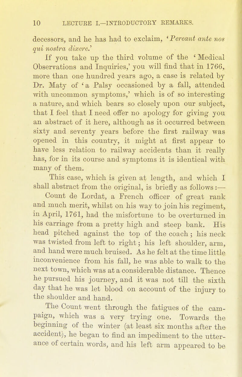 decessors, and he has had to exclaim, ' Pereant ante nos qui nostra dixere.^ If you take up the third volume of the ' Medical Observations and Inquiries,' you will find that in 1766, more than one hundred years ago, a case is related by Dr. Maty of 'a Palsy occasioned by a fall, attended Avith uncommon symptoms,' which is of so interesting a nature, and which bears so closely upon our subject, that I feel that I need offer no apology for giving you an abstract of it here, although as it occurred between sixty and seventy years before the first railway was opened in this country, it might at first appear to have less relation to railway accidents than it really has, for in its course and symptoms it is identical with many of them. This case, which is given at length, and which I shaU abstract from the original, is briefly as follows:— Count de Lordat, a French officer of great rank and much merit, whilst on his way to join his regiment, in April, 1761, had the misfortune to be overturned in his carriage from a pretty high and steep bank. His head pitched against the top of the coach; his neck was twisted from left to right; his left shoulder, arm, and hand were much bruised. As he felt at the time little inconvenience from his fall, he was able to walk to the next town, which was at a considerable distance. Thence he pursued his journey, and it was not till the sixth day that he was let blood on account of the injury to the shoulder and hand. The Count went through the fatigues of the cam- paign, which was a very trying one. Towards the beginning of the winter (at least six months after the accident), he began to find an impediment to the utter- ance of certain words, and his left arm appeared to be