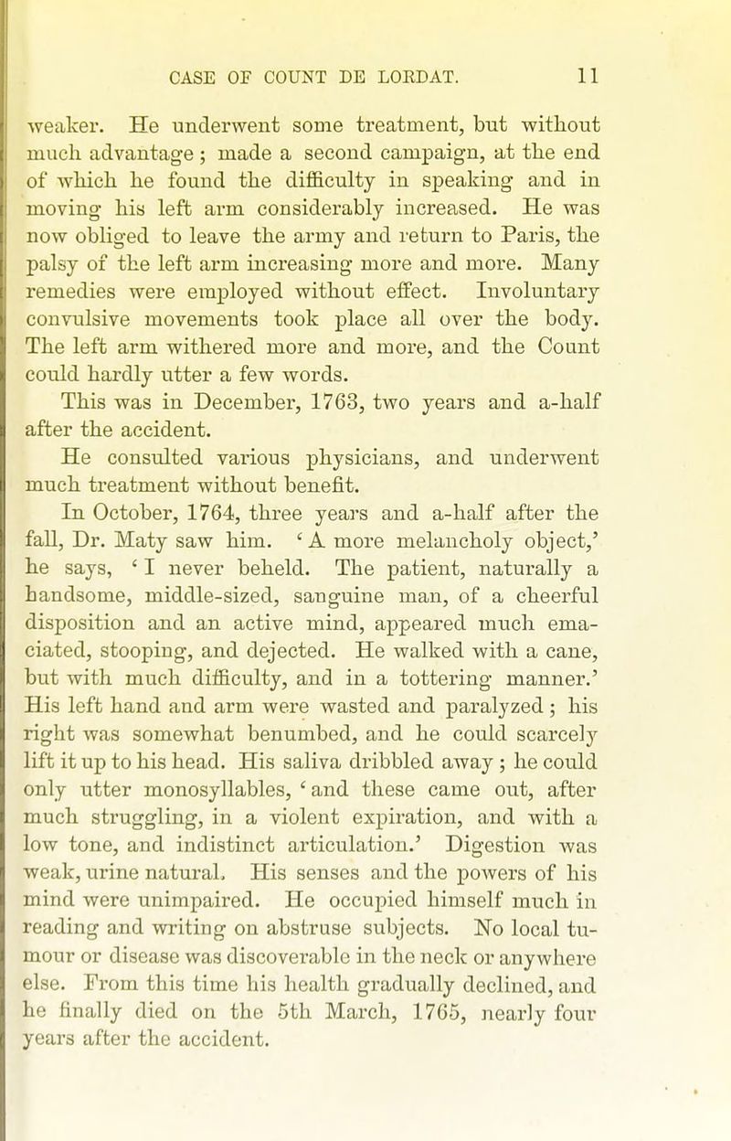 weaker. He underwent some treatment, but without much advantage ; made a second campaign, at the end of Avhich he found the difficulty in speaking and in moving his left arm considerably increased. He was now obliged to leave the army and return to Paris, the palsy of the left arm increasing more and more. Many remedies were employed without effect. Involuntary convulsive movements took place all over the body. The left arm withered more and more, and the Count could hardly utter a few words. This was in December, 1763, two years and a-half after the accident. He consTilted various physicians, and underwent much treatment without benefit. In October, 1764, three years and a-half after the fall. Dr. Maty saw him. 'A more melancholy object,' he says, ' I never beheld. The patient, naturally a handsome, middle-sized, sanguine man, of a cheerful disposition and an active mind, appeared much ema- ciated, stooping, and dejected. He walked with a cane, but with much difficulty, and in a tottering manner.' His left hand and arm were wasted and paralyzed ; his right was somewhat benumbed, and he could scarcely lift it up to his head. His saliva dribbled away; he could only utter monosyllables, ' and these came out, after much struggling, in a violent expiration, and with a low tone, and indistinct articulation.' Digestion was weak, urine natural. His senses and the powers of his mind were unimpaired. He occupied himself much in reading and writing on abstruse subjects. No local tu- mour or disease was discoverable in the neck or anywhere else. From this time his health gradually declined, and he finally died on the 5th March, 1765, nearly four years after the accident.