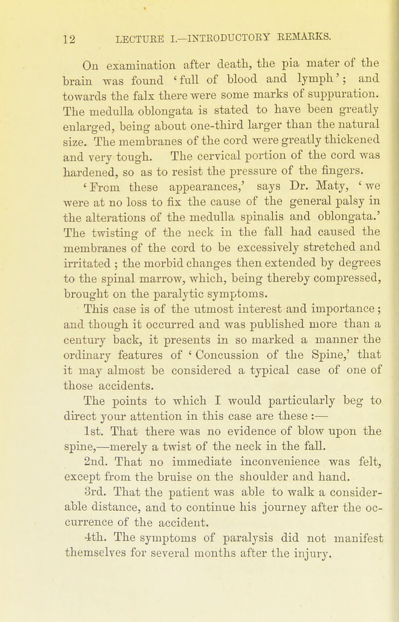 On examination after deatli, tlie pia mater of the brain was found 'full of blood and lympli'; and towards tbe falx there were some marks of suppuration. The medulla oblongata is stated to have been greatly enlarged, being about one-third larger than the natural size. The membranes of the cord were greatly thickened and very tough. The cervical portion of the cord was hardened, so as to resist the pressure of the fingers, ' From these appearances,' says Dr, Maty, ' we were at no loss to fix the cause of the general palsy in the alterations of the medulla spinalis and oblongata,' The twistinof of the neck in the fall had caused the membranes of the cord to be excessively stretched and irritated ; the morbid changes then extended by degrees to the spinal marrow, which, being thex-eby compressed, brought on the paralytic symptoms. This case is of the utmost interest and importance; and though it occurred and was published more than a century back, it presents in so marked a manner the ordinary features of ' Concussion of the Spine,' that it may almost be considered a typical case of one of those accidents. The points to which I would particularly beg to direct your attention in this case are these :— 1st. That there was no evidence of blow upon the spine,—merely a twist of the neck in the fall, 2nd. That no immediate inconvenience was felt, except from the bruise on the shoulder and hand, 3rd, That the patient was able to walk a consider- able distance, and to continue his journey after the oc- currence of the accident. 4th. The symptoms of paralysis did not manifest themselves for several months after the injury.