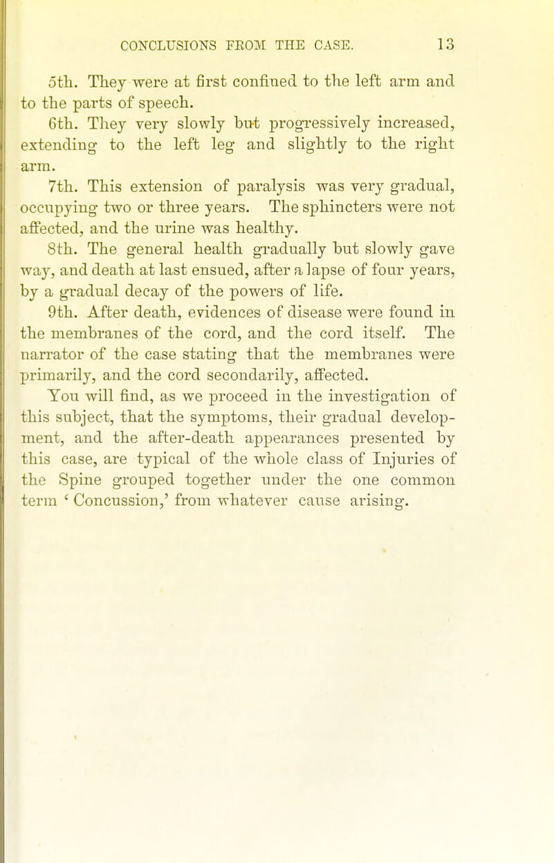 5tli. They were at first confined to the left arm and to the parts of speech. 6th. They very slowly bii-t progressively increased, extending- to the left leg and slightly to the right arm. 7th. This extension of paralysis was very gradual, occupying two or three years. The sphincters were not affected, and the urine was healthy. 8th. The general health gradually but slowly gave way, and death at last ensued, after a lapse of four years, by a gradual decay of the powers of life. 9th. After death, evidences of disease were found in the membranes of the cord, and the cord itself. The narrator of the case stating that the membranes were primarily, and the cord secondarily, affected. You will find, as we proceed in the investigation of this subject, that the symptoms, their gradual develop- ment, and the after-death appearances presented by this case, are typical of the whole class of Injuries of the Spine gi'ouped together under the one common term ' Concussion,' from whatever cause arising.