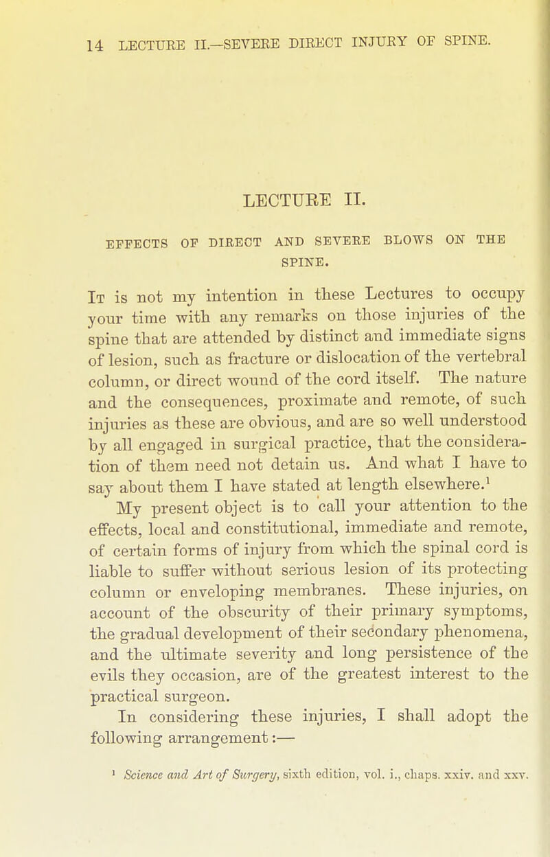 LECTURE II. EFFECTS OF DIRECT AND SEVERE BLOWS ON THE SPINE. It is not my intention in these Lectures to occupy your time with any remarks on those injuries of the spine that are attended by distinct and immediate signs of lesion, such as fracture or dislocation of the vertebral column, or direct wound of the cord itself. The nature and the consequences, proximate and remote, of such injuries as these are obvious, and are so well understood by all engaged in surgical practice, that the considera- tion of them need not detain us. And what I have to say about them I have stated at length elsewhere.^ My present object is to call your attention to the effects, local and constitutional, immediate and remote, of certain forms of injury from which the spinal cord is liable to suffer without serious lesion of its protecting column or enveloping membranes. These injuries, on aceonnt of the obscurity of their primary symptoms, the gradual development of their secondary phenomena, and the ultimate severity and long persistence of the evils they occasion, are of the greatest interest to the practical surgeon. In considering these injuries, I shall adopt the following arrangement:— ' Science and Art of Siorgery, sixth edition, vol. i., cliaps. xxiv. and xxv.