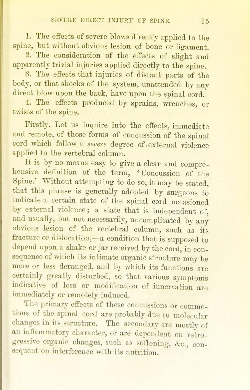 1. The efifects of severe blows directly applied to the spine, but without obvious lesion of bone or ligament. 2. The consideration of the efFects of slight and apparently trivial injuries applied directly to the spine. 3. The effects that injuries of distant parts of the body, or that shocks of the system, unattended by any direct blow upon the back, have upon the spinal cord. 4. The effects produced by sprains, vrrenches, or twists of the spine. Firstly. Let us inquire into the effects, immediate and remote, of those forms of concussion of the spinal cord which follow a severe degree of .external violence applied to the vertebral column. It is by no means easy to give a clear and compre- hensive definition of the term, ' Concussion of the Spine.' Without attempting to do so, it may be stated, that this phrase is generally adopted by surgeons to indicate a certain state of the spinal cord occasioned by external violence; a state that is independent of, and usually, but not necessarily, uncomplicated by any obvious lesion of the vertebral column, such as its fracture or dislocation,—a condition that is supposed to depend upon a shake or jar received by the cord, in con- sequence of which its intimate organic structure may be more or less deranged, and by which its functions are certainly greatly disturbed, so that various symptoms indicative of loss or modification of innervation are immediately or remotely induced. The primary effects of these concussions or commo- tions of the spinal cord are probably due to molecular changes in its structure. The secondary are mostly of an inflammatory character, or are dependent on retro- gressive organic changes, such as softening, &c., con- sequent on interference with its nutrition.