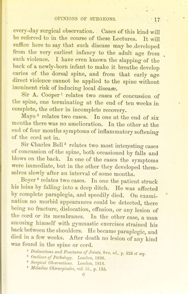every-day surgical observation, . Cases of this kind will be referred to in the course of these Lectures. It will suffice here to say that such disease may be .developed from the very earliest infancy to the adult age from such violence. I have even known the slapping of the back of a newly-born infant to make it breathe develop caries of the dorsaj spine, and from that early age direct violepce- cannot be applied to the spine without imminent risk of inducing local disease. Sir A. Cooper' relates two cases of concussion of the spine, one terminating at the end of ten weeks in complete, the other in incomplete recovery. Mayo 2 relates two cases. In one at the end of six months there was no amelioration. In the other at the end of four months symptoms of inflammatory softening of the cord set in. Sir Charles Bell ^ relates two most interesting cases of concussion of-the spine, both occasioned by falls and blows on the back. In one of the cases the symptoms were immediate, but in the other they developed them- selves slowly after an interval of some months. . Boyer * relates two cases. In one the patient struck his loins by falling into a deep ditch. He was affected by complete paraplegia, and speedily died. On exami- nation no morbid appearances could be detected, there being no fracture, dislocation, effusion, or any lesion of the cord or its membranes. In the other case, a man amusing himself with gymnastic exercises strained his back between the shoulders. He became paraplegic, and died in a few weeks. After death no lesion of any kind was found in the spine or cord. ' Dislocations and Fractures of Joints, Hvo. eel., p. 626 ct sea. ^ Outlines of Pathol or/;/. London, 1836. ' Surgical Olj.-ervatioti.s. London, LS16. < Maladies Chirurgicalcs, vol. iii., p. 135.