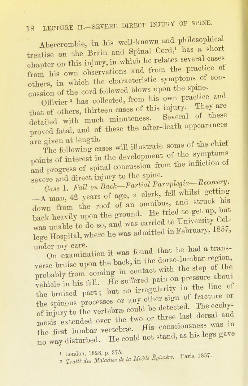 Abercrombie, in bis well-known and pbilosopbical treatise on the Brain and Spinal Cord,^ bas a sbort cbapter on tbis injury, in wbicb be relates severa cases from bis own observations and from tbe practice of others, in wbicb tbe characteristic symptoms of con- cussion of tbe cord followed blows upon the spme. OUivier^ has collected, from bis own practice and that of others, thirteen cases of tbis injury They are detailed with much minuteness. Several of these p^ove^^^^^^^^ and of these the after-death appearances ^rmo^ntt^^^ will illustrate some of tbe chief joints o lterest in the development of the symptoms Td progress of spinal concussion from the xnflxctxon of severe and direct injury to the spme. • Case 1. Fall on Bach-Partial Paraplegia-Becovery. A ml 42 years of age, a clerk, fell whilst getting 7own from the roof of an omnibus, and struck hi balk helvny upon the ground. He tried to get up, but hack heavny p ^ ^. ^^-^^^..tj Col- was unable to UO so, auu w T?ahrnarv 1857, lege Hospital, where he was admitted m February, ibd /, ^'onTxa^nation it was found that he had a trans- On exammatiu dorso-lumbar region, verse bruise upon tbe back, m tiie oor of 4ry to the vertebrae could be detect^^ The eccby^ mosi. eztended °ver the two or t^e 1 London, 1828, p. 375. r, • j „ Pnrk 1837 . TraiU des Maladies do la Moelle i}pimire. Pans, 1837.