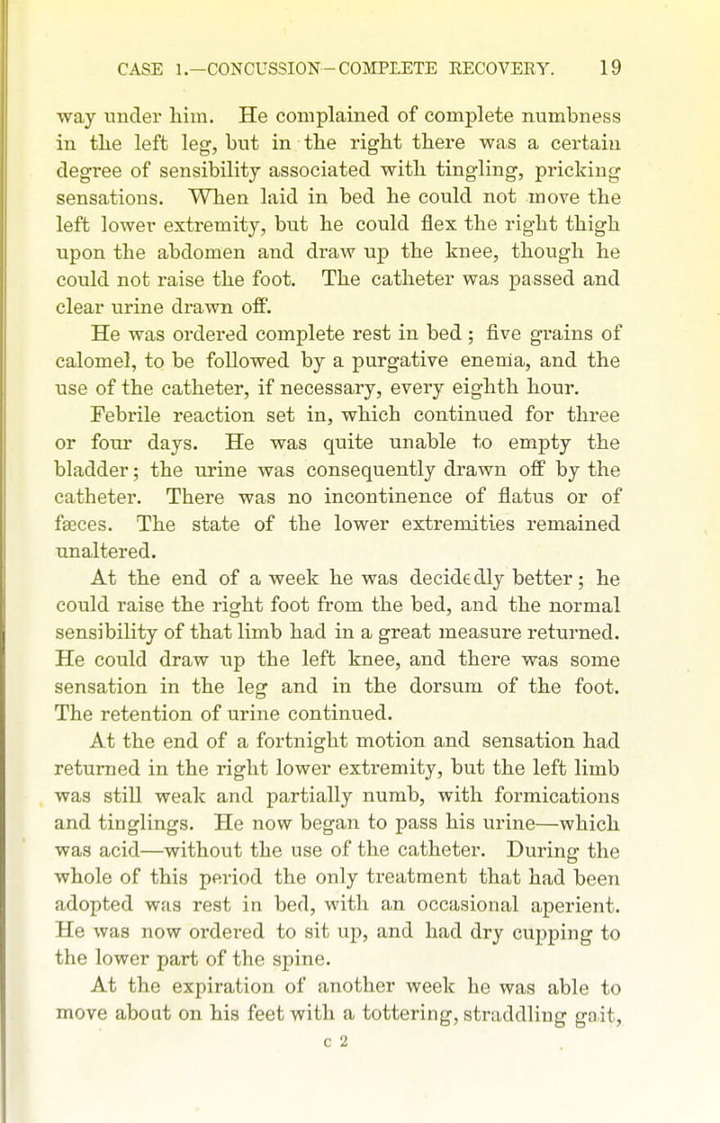 way under him. He complained of complete numbness in tlie left leg, but in the right there was a certain degree of sensibility associated with tingling, pricking sensations. When laid in bed he could not move the left lower extremity, but he could flex the right thigh upon the abdomen and draw up the knee, though he could not raise the foot. The catheter was passed and clear urine drawn off. He was ordered complete rest in bed ; five grains of calomel, to be followed by a purgative enenia, and the use of the catheter, if necessary, every eighth hour. Febrile reaction set in, which continued for three or four days. He was quite unable to empty the bladder; the urine was consequently drawn off by the catheter. There was no incontinence of flatus or of faeces. The state of the lower extremities remained unaltered. At the end of a week he was decidedly better; he could raise the right foot from the bed, and the normal sensibility of that limb had in a great measure returned. He could draw up the left knee, and there was some sensation in the leg and in the dorsum of the foot. The retention of urine continued. At the end of a fortnight motion and sensation had returned in the right lower extremity, but the left limb was still weak and partially numb, with formications and tinglings. He now began to pass his urine—which was acid—without the use of the catheter. During the whole of this period the only treatment that had been adopted was rest in bed, with an occasional aperient. He was now ordered to sit up, and had dry cupping to the lower part of the spine. At the expiration of another week he was able to move about on his feet with a tottering, straddling gait, c 2