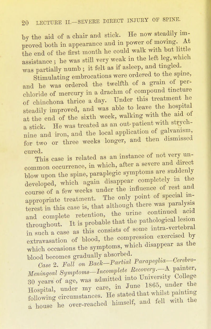 by the aid of a chair and stick. He now steadily im- proved both in appearance and in power of ^oving. At the end of the first month he could walk with but little assistance ; he was still very weak in the left leg which was partiaUy numb ; it felt as if asleep, and tingled. Stimulating embrocations were ordered to the spme, and he was ordered the twelfth of a gram ot per- chloride of mercury in a drachm of compound tincture of chinchona thrice a day. Under this treatment he steadily improved, and was able to leave thejiospital at the end of the sixth week, walkmg with the aid of a stick. He was treated as an out-patient with strych- nine and iron, and the local application of galvanism for two or three weeks longer, and then dismissed This case is related as an instance of not very un- common occurrence, in which, after a severe and direct blow upon the spine, paraplegic symptoms are suddenly developed, which again disappear completely in the course of a few weeks under the influence of rest and appropriate treatment. The only point of special m- S in this case is, that although there was paralyse and complete retention, the urme continued acid throughout. It is probable that the pathological lesion n ri a case as this consists of some mtra-vertebral extravasation of blood, the compression exemsed by which occasions the symptoms, which disappear as the blood becomes gradually absorbed. ^ ^ Case 2. Fall on Bach-Partial Parapegha-Gerehro- Mmmgeal Symptoms-Incomplete Becovery.-A. painter to jeL of agl was admitted into ^^^^^^^^'^^^^^^ TTn.nital under my care, in June I860, under tlie fo low ng circumstances. He stated that whilst painting a house he over-reached himself, and fell with the