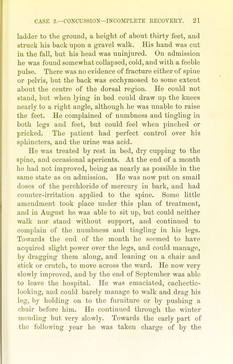 ladder to the ground, a height of about thirty feet, and struck his back upon a gravel walk. His hand was cut in the fall, but his head was uninjured. On admission he was found somewhat collapsed, cold, and with a feeble pulse. There was no evidence of fracture either of spine or pelvis, but the back was ecchymosed to some extent about the centre of the dorsal region. He could not stand, but when lying in bed could draw up the knees nearly to a right angle, although he was unable to raise the feet. He complained of numbness and tingling in both legs and feet, but could feel when pinched or pricked. The patient had perfect control over his sphincters, and the urine was acid. He was treated by rest in bed, dry cupping to the spine, and occasional aperients. At the end of a month he had not improved, being as nearly as possible in the same state as on admission. He was now put on small doses of the perchloride of mercury in bark, and had counter-irritation applied to the spine. Some little amendment took place under this plan of treatment, and in August he was able to sit up, but could neither walk nor stand without support, and continvied to complain of the numbness and tingling in his legs. Towards the end of the month he seemed to have acquired slight power over the legs, and could manage, by dragging them along, and leaning on a chair and stick or crutch, to move across the ward. He now very slowly improved, and by the end of September was able to leave the hospital. He was emaciated, cachectic- looking, and could barely manage to walk and drag his leg, by holding on to the furniture or by pushing a chair before him. He continued through the winter mending but very slowly. Towards the early part of the following year he was taken charge of by the