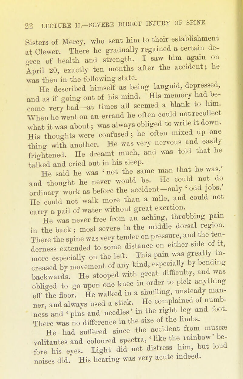 Sisters of Mercy, who sent him to their establishment at Clewer. There he graduaUy regained a certam de- crree of health and strength. I saw him again on April 20, exactly ten months after the accident; he was then in the following state. He described himself as being languid, depressed, and as if going out of his mind. His memory had be- come very bad-at times aU seemed a blank to him. When he went on an errand he often could not recollect what it was about; was always obliged to write it down. His thoughts were confused; he often mixed up one thin- with another. He was very nervous and easily frightened. He dreamt much, and was told that he talked and cried out in his sleep. He said he was ' not the same man that he was, and thought he never would be. He could not do ordinary work as before the accident-only ' odd jobs. He could not walk more than a mile, and could not carry a pail of water without great exertion. He was never free from an aching, throbbmg pam in the back; most severe in the middle dorsal region. There the spine was very tender on pressure, and the ten- derness extended to some distance on either side of it, more especially on the left. This pain was greatly in- creased by movement of any kmd, especially by bending backwards. He stooped with great difficul y, and was obliged to go upon one knee in order to pick anything off the floor He walked in a shuffling, unsteady man- ner, and always used a stick. He complained of numb- ness and ' pins and needles' in the right leg and foot. There was no difference in the size of the hmbs. He had suffered since the accident froni muscae volitantes and coloured spectra, ' like the rambow be- fore his eyes. Light did not distress him, but loud noises did. His hearing was very acute indeed.