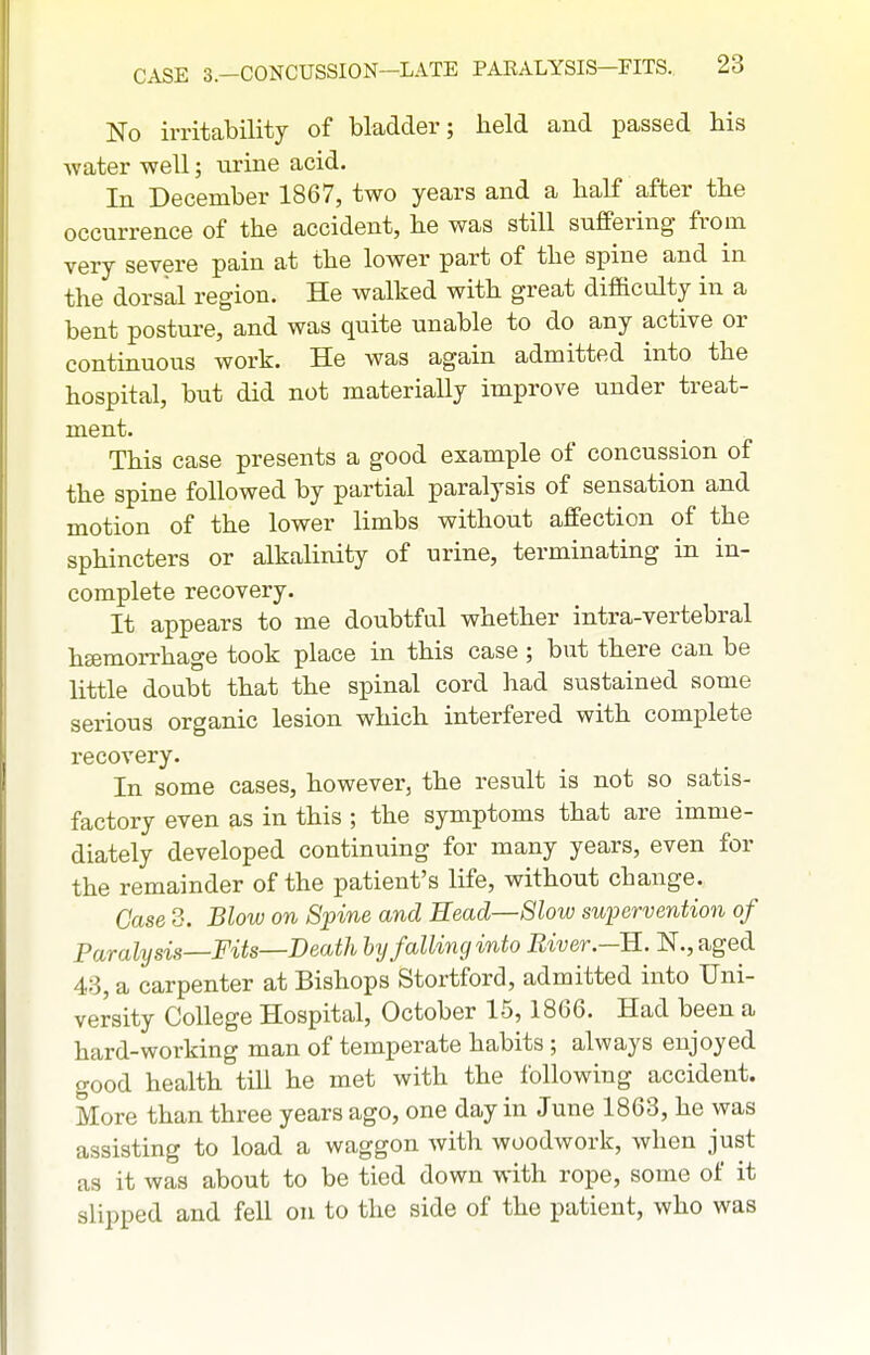 No irritability of bladder; held and passed his water well; urine acid. In December 1867, two years and a half after the occurrence of the accident, he was still suflPering from very severe pain at the lower part of the spine and in the dorsal region. He walked with great difficulty in a bent posture, and was quite unable to do any active or continuous work. He was again admitted into the hospital, but did not materially improve under treat- ment. This case presents a good example of concussion of the spine followed by partial paralysis of sensation and motion of the lower limbs without affection of the sphincters or alkalinity of urine, terminating in in- complete recovery. It appears to me doubtful whether intra-vertebral hemorrhage took place in this case ; but there can be little doubt that the spinal cord had sustained some serious organic lesion which interfered with complete recovery. In some cases, however, the result is not so satis- factory even as in this ; the symptoms that are imme- diately developed continuing for many years, even for the remainder of the patient's life, without change. Case 3. Blow on Spine and Eead—8low supervention of Paralysis—Fits—Death hy falling into Biver.—R. IST., aged 43, a carpenter at Bishops Stortford, admitted into Uni- versity College Hospital, October 15,1866. Had been a hard-working man of temperate habits ; always enjoyed good health till he met with the following accident. More than three years ago, one day in June 1863, he was assisting to load a waggon with woodwork, when just as it was about to be tied down with rope, some of it slipped and fell on to the side of the patient, who was