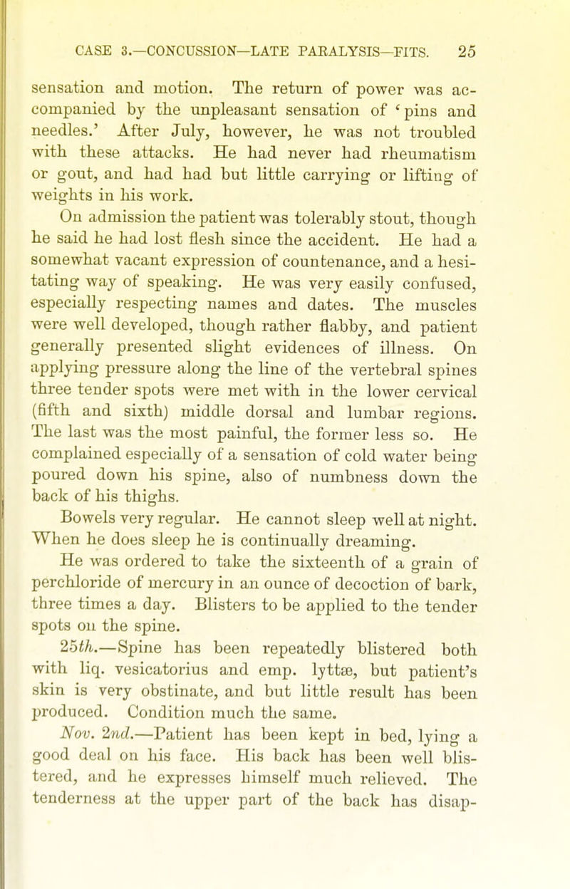 sensation and motion. The return of power was ac- companied by the unpleasant sensation of 'pins and needles.' After July, however, he was not troubled with these attacks. He had never had rheumatism or gout, and had had but little carrying or lifting of weights in his work. On admission the patient was tolerably stout, though he said he had lost flesh since the accident. He had a somewhat vacant expression of countenance, and a hesi- tating way of speaking. He was very easily confused, especially respecting names and dates. The muscles were well developed, though rather flabby, and patient generally presented slight evidences of illness. On applying pressure along the line of the vertebral spines three tender spots were met with in the lower cervical (fifth and sixth) middle dorsal and lumbar regions. The last was the most painful, the former less so. He complained especially of a sensation of cold water being poured down his spine, also of numbness down the back of his thighs. Bowels very regular. He cannot sleep well at night. When he does sleep he is continuallv dreaming. He was ordered to take the sixteenth of a grain of perchloride of mercury in an ounce of decoction of bark, three times a day. Blisters to be applied to the tender spots on the spine. 25th.—Spine has been repeatedly blistered both with liq. vesicatorius and emp. Ijttse, but patient's skin is very obstinate, and but little result has been produced. Condition much the same. Nov. 2nd.—Patient has been kept in bed, lying a good deal on his face. His back has been well blis- tered, and he expresses himself much relieved. The tenderness at the upper part of the back has disap-