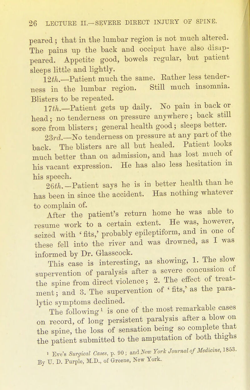 peared ; that in tlie lumbar region is not much altered. The pains up the back and occiput have also disap- peared. Appetite good, bowels regular, but patient sleeps little and lightly. 12f/t—Patient much the same. Eather less tender- ness in the lumbar region. Still much insomnia. Blisters to be repeated. 17i/i—Patient gets up daily. No pain in back or head; no tenderness on pressure anywhere ; back still sore from blisters; general health good; sleeps better. 2Srd.—No tenderness on pressure at any part of the back. The blisters are all but healed. Patient looks much better than on admission, and has lost much of his vacant expression. He has also less hesitation in 26f/i.-Patient says he is in better health than he has been in since the accident. Has nothing whatever to complain of. After the patient's return home he was able to resume work to a certain extent. He was, however seized with 'fits,' probably epileptiform, and m one of these feU into the river and was drowned, as I was informed by Dr. Glasscock. This case is interesting, as showing, 1. The slow supervention of paralysis after a severe concussion of the spine from direct violence; 2. The effect of treat- ment; and 3. The supervention of 'fits,' as the para- lytic symptoms declined. The following' is one of the most remarkable cases on record, of long persistent paralysis after a blow on the spine, the loss of sensation being so complete that the patient submitted to the amputation of both thighs . Eve's Surgical Cases, p. 90 ; md^ew York Journal of Medicine, 1853. By U. D. Purple, M.D., of Greene, New York.