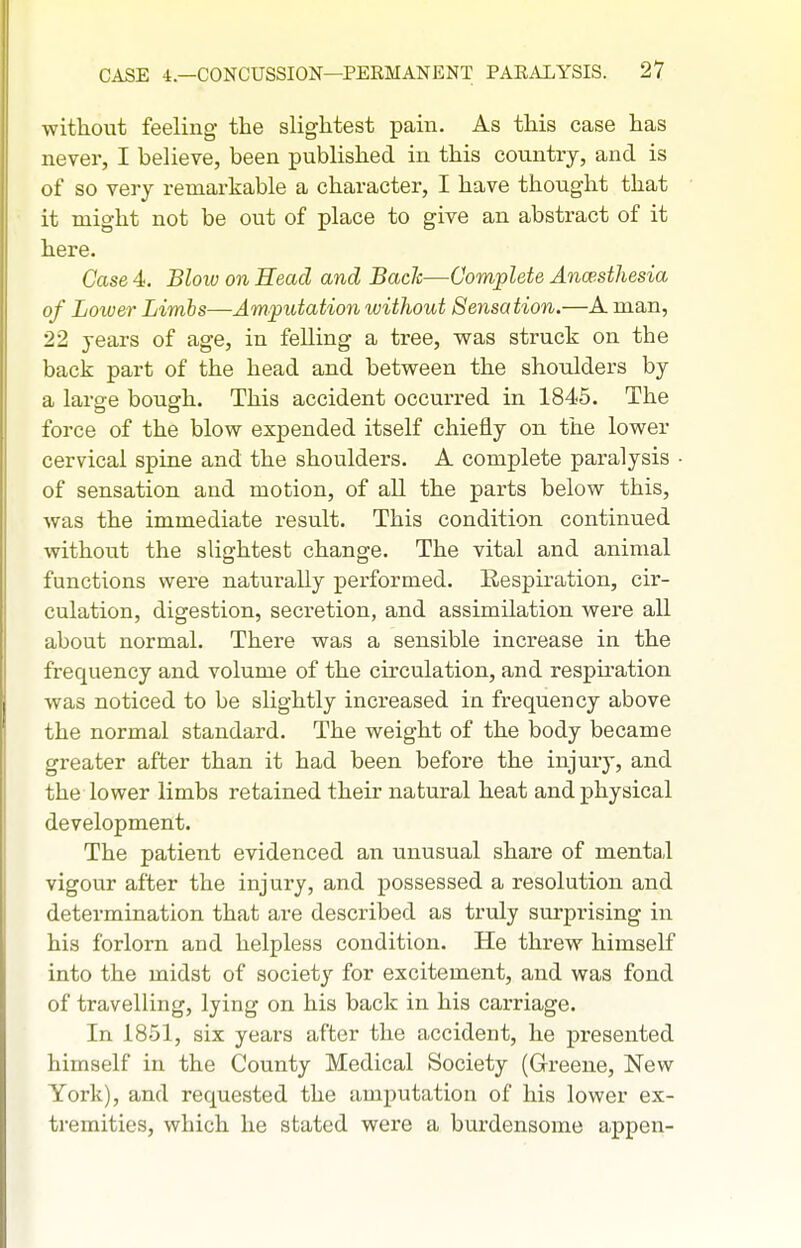 without feeling- the slightest pain. As this case has never, I believe, been published in this country, and is of so very remarkable a character, I have thought that it might not be out of place to give an abstract of it here. Case 4. Blow on Head and Bach—Complete Ancesthesia of Lower Limbs—Amputation without Sensation.—A man, 22 years of age, in felling a tree, was struck on the back part of the head and between the shoulders by a laro-e bouffh. This accident occurred in 1845. The force of the blow expended itself chiefly on the lower cervical spine and the shoulders. A complete paralysis of sensation and motion, of all the parts below this, was the immediate result. This condition continued without the slightest change. The vital and animal functions were naturally performed. Respiration, cii'- culation, digestion, secretion, and assimilation were all about normal. There was a sensible increase in the frequency and volume of the circulation, and respiration was noticed to be slightly increased in frequency above the normal standard. The weight of the body became greater after than it had been before the injury, and the lower limbs retained their natural heat and physical development. The patient evidenced an unusual share of mental vigour after the injury, and possessed a resolution and determination that are described as truly surprising in his forlorn and helpless condition. He threw himself into the midst of society for excitement, and was fond of travelling, lying on his back in his carriage. In 1851, six years after the accident, he presented himself in the County Medical Society (Greene, New York), and requested the amputation of his lower ex- tremities, which he stated were a burdensome appen-