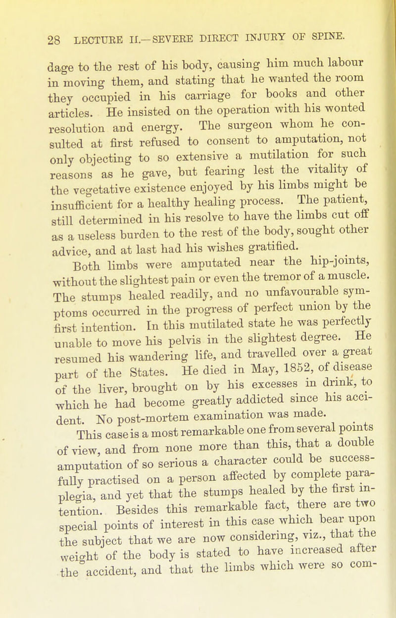 dage to the rest of his body, causing him much labour in moving them, and stating that he wanted the room they occupied in his carriage for books and other articles. He insisted on the operation with his wonted resolution and energy. The surgeon whom he con- sulted at first refused to consent to amputation, not only objecting to so extensive a mutilation for such reasons as he gave, but fearing lest the vitality of the vegetative existence enjoyed by his limbs might be insufficient for a healthy healing process. The patient, still determined in his resolve to have the limbs cut off as a useless burden to the rest of the body, sought other advice, and at last had his wishes gratified. Both limbs were amputated near the hip-jomts, without the slightest pain or even the tremor of a muscle. The stumps healed readily, and no unfavourable sym- ptoms occurred in the progress of perfect union by the first intention. In this mutilated state he was perfectly unable to move his pelvis in the slightest degree. He resumed his wandering life, and travelled over a great part of the States. He died in May, 1852, of disease of the liver, brought on by his excesses m drink, to which he had become greatly addicted since his acci- dent. No post-mortem examination was made. _ This case is a most remarkable one from several points of view, and from none more than this, that a double amputation of so serious a character could be success- fully practised on a person affected by complete para- plegia, and yet that the stumps healed by the first in- tention. Besides this remarkable fact, there are two special points of interest in this case which bear upon the subject that we are now considering, viz., that the weio-ht of the body is stated to have increased after the'accident, and that the limbs which were so com-