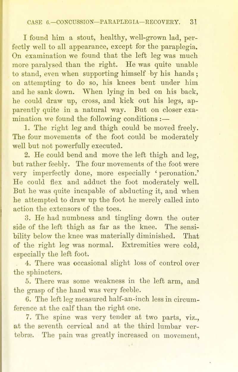 I found liim a stout, healthy, well-grown lad, per- fectly well to all appearance, except for the paraplegia. On examination we found that the left leg was much more paralysed than the right. He was quite unable to stand, even when supporting himself by his hands ; on attempting to do so, his knees bent under him and he sank down. When lying in bed on his back, he could draw up, cross, and kick out his legs, ap- parently quite in a natural way. But on closer exa- mination we found the following conditions :— 1. The right leg and thigh could be moved freely. The four movements of the foot could be moderately well but not powerfully executed. 2. He could bend and move the left thigh and leg, but rather feebly. The four movements of the foot were very imperfectly done, more especially ' peronation.' He could flex and adduct the foot moderately well. But he was quite incapable of abducting it, and when he attempted to draw up the foot he merely called into action the extensors of the toes. 3. He had numbness and tingling down the outer side of the left thigh as far as the knee. The sensi- bility below the knee was materially diminished. That of the right leg was normal. Extremities were cold, especially the left foot. 4. There was occasional slight loss of control over the sphincters. 5. There was some weakness in the left arm, and the grasp of the hand was very feeble. 6. The left leg measured half-an-inch less in circum- ference at the calf than the right one. 7. The spine was very tender at two parts, viz., at the seventh cervical and at the third lumbar ver- tebrte. The pain was greatly increased on movement,
