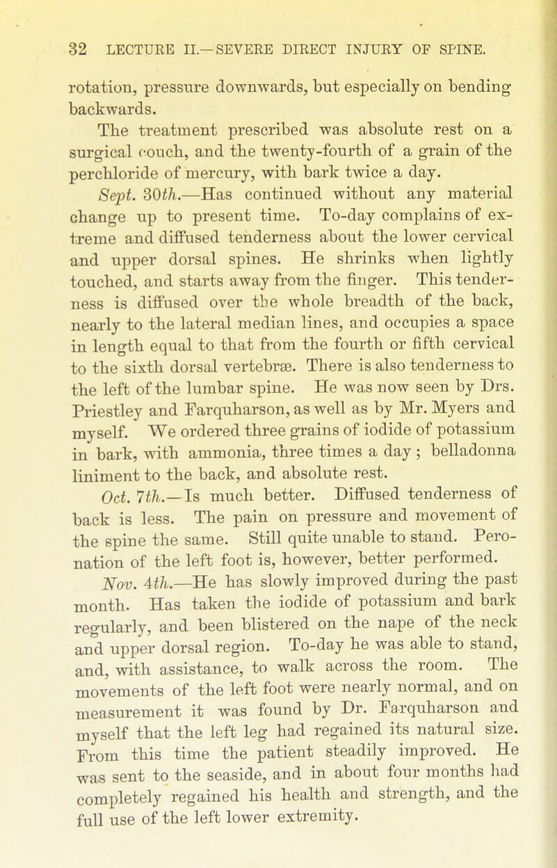 rotation, pressure downwards, but especially on bending backwards. The treatment prescribed was absolute rest on a surgical coucli, and the twenty-fourtb of a grain of the perchloride of mercury, with bark twice a day. Sept. dOth.—Has continued without any material change up to present time. To-day complains of ex- treme and diffused tenderness about the lower cervical and upper dorsal spines. He shrinks when lightly touched, and starts away from the finger. This tender- ness is diffused over the whole breadth of the back, nearly to the lateral median lines, and occupies a space in length equal to that from the fourth or fifth cervical to the sixth dorsal vertebrae. There is also tenderness to the left of the lumbar spine. He was now seen by Drs. Priestley and Farquharson, as well as by Mr. Myers and myself. We ordered three grains of iodide of potassium in bark, with ammonia, three times a day ; belladonna liniment to the back, and absolute rest. Oct. 7th.—Is much better. Diffused tenderness of back is less. The pain on pressure and movement of the spine the same. Still quite unable to stand. Pero- nation of the left foot is, however, better performed. Nov. 4th.—He has slowly improved during the past month. Has taken the iodide of potassium and bark regularly, and been blistered on the nape of the neck and upper dorsal region. To-day he was able to stand, and, with assistance, to walk across the room. The movements of the left foot were nearly normal, and on measurement it was found by Dr. Farquharson and myself that the left leg had regained its natural size. From this time the patient steadily improved. He was sent to the seaside, and in about four months had completely regained his health and strength, and the full use of the left lower extremity.