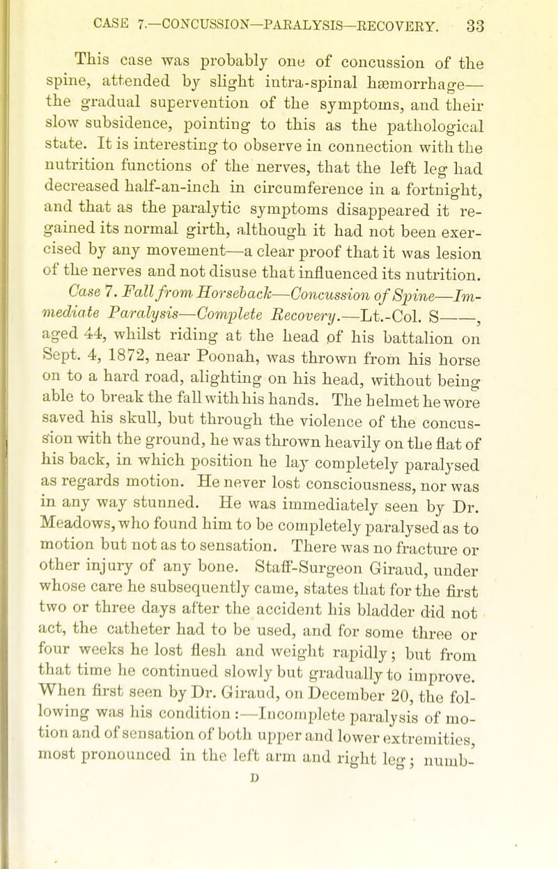 This case was probably ono of concussion of the spine, attended by slight intra-spinal haemorrhage— the gradual supervention of the symptoms, and their slow subsidence, pointing to this as the pathological state. It is interesting to observe in connection with the nutrition functions of the nerves, that the left leg had decreased half-an-ineh in circumference in a fortnight, and that as the paralytic symptoms disappeared it re- gained its normal girth, although it had not been exer- cised by any movement—a clear proof that it was lesion of the nerves and not disuse that influenced its nutrition. Case 7. Fall from. Horseback—Concussion of Spine—Im- mediate Paralysis—Complete Recovery.—Lt.-Col. S , aged 44, whilst riding at the head of his battalion on Sept. 4, 1872, near Poonah, was thrown from his horse on to a hard road, alighting on his head, without being able to break the fall withhis hands. The helmet hewore saved his skull, but through the violence of the concus- sion with the ground, he was thrown heavily on the flat of his back, in which position he lay completely paralysed as regards motion. He never lost consciousness, nor was in any way stunned. He was immediately seen by Dr. Meadows, who found him to be completely paralysed as to motion but not as to sensation. There was no fracture or other injury of any bone. Staff-Surgeon Giraud, under whose care he subsequently came, states that for the first two or three days after the accident his bladder did not act, the catheter had to be used, and for some three or four weeks he lost flesh and weight rapidly; but from that time he continued slowly but gradually to improve. When first seen by Dr. Giraud, on December 20, the fol- lowing was his condition :—Incomplete paralysis of mo- tion and of sensation of both upper and lower extremities most pronounced in the left arm and right leg; numb- D