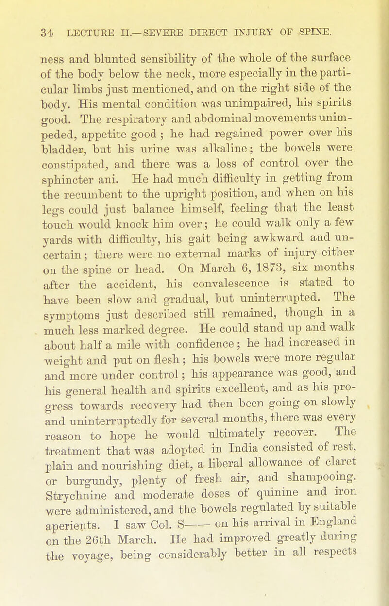 ness and blunted sensibility of the whole of the surface of the body below the neck, more especially in the parti- cular limbs just mentioned, and on the right side of the body. His mental condition was unimpaired, his spirits good. The respiratory and abdominal movements unim- peded, appetite good ; he had regained power over his bladder, but his urine was alkaline; the bowels were constipated, and there was a loss of control over the sphincter ani. He had much dif&culty in getting from the recumbent to the upright position, and when on his legs could just balance himself, feeling that the least touch would knock him over; he could walk only a few yards with difficulty, his gait being awkward and un- certain ; there were no external marks of injury either on the spine or head. On March 6, 1873, six months after the accident, his convalescence is stated to have been slow and gradual, but uninterrupted. The symptoms just described still remained, though in a much less marked degree. He could stand up and walk about half a mile Avith confidence ; he had increased in weight and put on flesh; his bowels were more regular and more under control; his appearance was good, and his general health and spirits excellent, and as his pro- gress towards recovery had then been going on slowly and uninterruptedly for several months, there was every reason to hope he would ultimately recover. The treatment that was adopted in India consisted of rest, plain and nourishing diet, a liberal allowance of claret or burgundy, plenty of fresh air, and shampooing. Strychnine and moderate doses of quinine and iron were administered, and the bowels regulated by suitable aperients. I saw Col. S on his arrival in England on the 26th March. He had improved greatly during the voyage, being considerably better in all respects