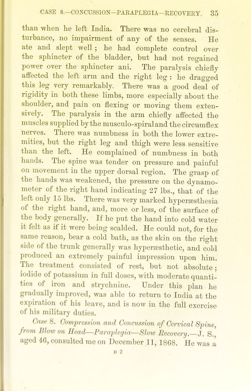 than when he left India. There was no cerebral dis- turbance, no impairment of any of the senses. He ate and slept well ; he had complete conti-ol over the sphincter of the bladder, but had not regained power over the sphincter ani. The paralysis chiefly affected the left arm and the right leg : he dragged this leg very remarkably. There was a good deal of rigidity in both these limbs, more especially about the shoulder, and pain on flexing or moving them exten- sively. The paralysis in the arm chiefly affected the muscles supplied by the musculo-spiraland the circiimflex nerves. There was numbness in both the lower extre- mities, but the right leg and thigh were less sensitive than the left. He complained of numbness in both hands. The spine was tender on pressure and painful on movement in the upper dorsal region. The grasp of the hands was weakened, the pressure on the dynamo- meter of the right hand indicating 27 lbs., that of the left only 1-5 lbs. There was very marked hyperEssthesia of the right hand, and, more or less, of the surface of the body generally. If he put the hand into cold water it felt as if it were being scalded. He could not, for the same reason, bear a cold bath, as the skin on the right side of the trunk generally was hypera^sthetic, and cold produced an extremely painful impression upon him. The treatment consisted of rest, but not absolute; iodide of potassium in full doses, with moderate quanti- ties of iron and strychnine. Under this plan he gradually improved, was able to return to India at the expiration of his leave, and is now in the full exercise of his military duties. Case 8. Compression and Concussion of Cervical Spine, from Blow on Head—Paraplegia—8loiv Recovery.—J. S.' aged 46, consulted me on December 11, 1808. He was a