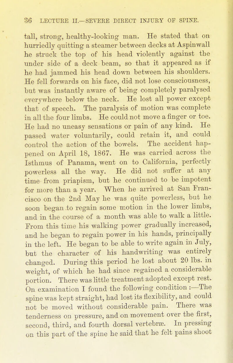 tall, strong, healthy-looking man. He stated that on hurriedly quitting a steamer between decks at Aspinwall he struck the top of his head violently against the under side of a deck beam, so that it appeared as if he had jammed his head down between his shoulders. He fell forwards on his face, did not lose consciousness, but was instantly aware of being completely paralysed everywhere below the neck. He lost all power except that of speech. The paralysis of motion was complete in all the four limbs. He could not move a finger or toe. He had no uneasy sensations or pain of any kind. He passed water voluntarily, could retain it, and could control the action of the bowels. The accident hap- pened on April 18, 1867. He was carried across the Isthmus of Panama, went on to California, perfectly powerless all the way. He did not suffer at any time from priapism, but he continued to be impotent for more than a year. When he arrived at San Tran- cisco on the 2nd May he was quite powerless, but he soon began .to regain some motion in the lower limbs, and in the course of a month was able to walk a little. From this time his walking power gradually increased, and he began to regain power in his hands, principally in the left. He began to be able to write again in July, but the character of his handwriting was entirely changed. During this period he lost about 20 lbs. in weight, of which he had since regained a considerable portion. There was little treatment adopted except rest. On examination I found the following condition :—The spine was kept straight, had lost its flexibility, and could not be moved without considerable pain. There was tenderness on pressure, and on movement over the first, second, third, and fourth dorsal vertebrse. In pressing on this part of the spine he said that he felt pains shoot