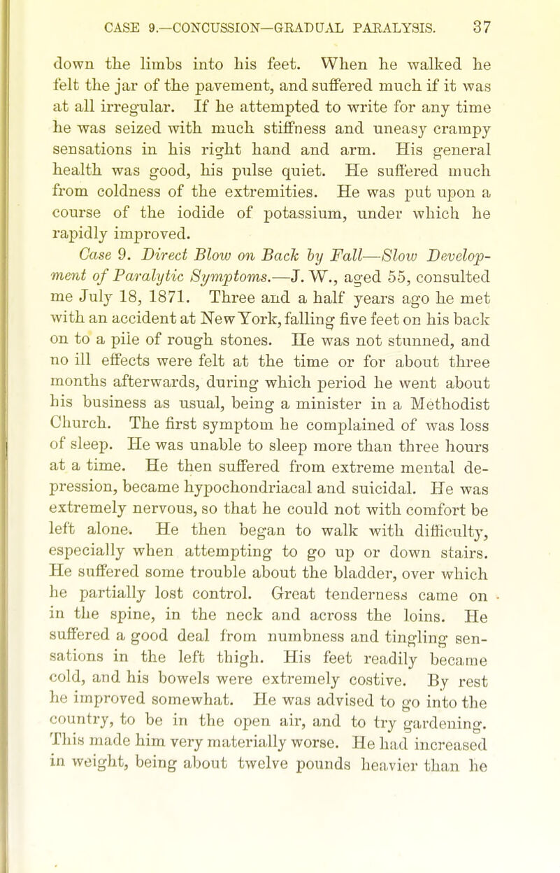 down the limbs into his feet. When he walked he felt the jar of the pavement, and suffered much if it was at all irregular. If he attempted to write for any time he was seized with much stiffness and uneasy crampy sensations in his right hand and arm. His general health was good, his pulse quiet. He suffered much from coldness of the extremities. He was put upon a course of the iodide of potassium, under which he rapidly improved. Case 9. Direct Blow on Back by Fall—Slow Develop- ment of Paralytic Symptoms.—J. W., aged 55, consulted me July 18, 1871. Three and a half years ago he met with an accident at NewTork, falling five feet on his back on to a pile of rough stones. He was not stunned, and no ill effects were felt at the time or for about three months afterwards, during which period he went about his business as usual, being a minister in a Methodist Church. The first symptom he complained of was loss of sleep. He was unable to sleep more than three hours at a time. He then suffered from extreme mental de- pression, became hypochondriacal and suicidal. He was extremely nervous, so that he could not with comfort be left alone. He then began to walk with difficulty, especially when attempting to go up or down stairs. He suffered some trouble about the bladder, over which he partially lost control. Great tenderness came on in the spine, in the neck and across the loins. He suffered a good deal from numbness and tingling sen- sations in the left thigh. His feet readily became cold, and his bowels were extremely costive. By rest he improved somewhat. He was advised to go into the country, to be in the open air, and to try gardening. This made him very materially worse. He had increased in weight, being about twelve pounds heavier than he