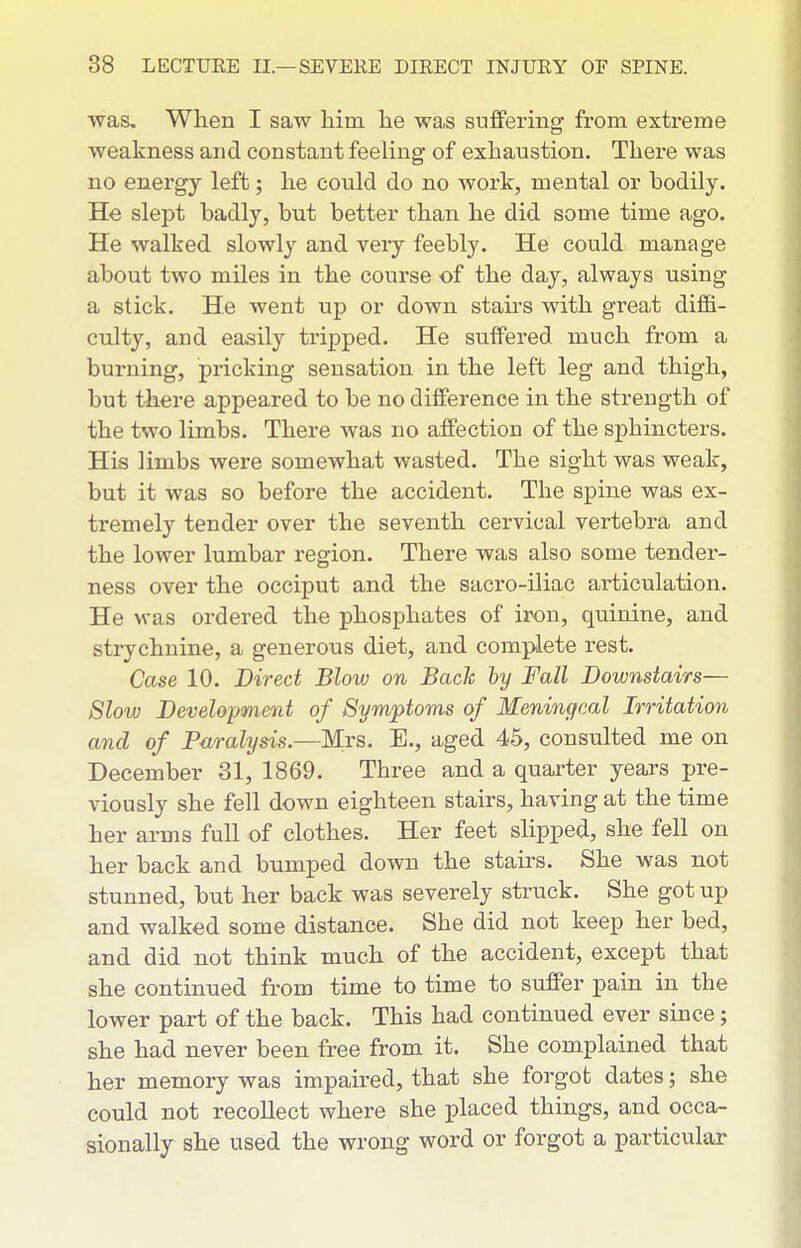 was. When I saw him he was suffering from extreme weakness and constant feeling of exhaustion. There was no energy left; he could do no work, mental or bodily. He slept badly, but better than he did some time ago. He walked slowly and very feebly. He could manage about two miles in the course of the day, always using a stick. He went up or down stairs with great diffi- culty, and easily tripped. He suffered much from a burning, pricking sensation in the left leg and thigh, but there appeared to be no difference in the strength of the two limbs. There was no affection of the sphincters. His limbs were somewhat wasted. The sight was weak, but it was so before the accident. The spine was ex- tremely tender over the seventh cervical vertebra and the lower lumbar region. There was also some tender- ness over the occiput and the sacro-iliac ai-ticulation. He was ordered the phosphates of iron, quinine, and strychnine, a generous diet, and complete rest. Case 10. Direct Blow on Bach hy Fall Downstairs— Slow Development of Symptoms of Meningeal Irritation and of Paralysis.—Mrs. E., aged 45, consulted me on December 31, 1869. Three and a quarter years pre- viously she fell down eighteen stairs, having at the time her arms full of clothes. Her feet slipped, she fell on her back and bumped down the stairs. She was not stunned, but her back was severely struck. She got up and walked some distance. She did not keep her bed, and did not think much of the accident, except that she continued from time to time to suffer pain in the lower part of the back. This had continued ever since; she had never been free from it. She complained that her memory was impaired, that she forgot dates; she could not recollect where she placed things, and occa- sionally she used the wrong word or forgot a particular