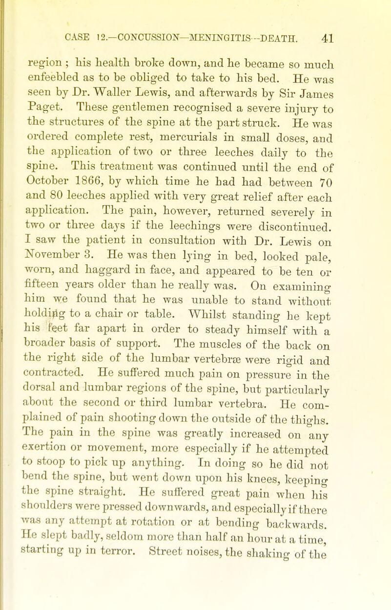 region ; his health broke down, and he became so much enfeebled as to be obliged to take to his bed. He was seen by Dr. Waller Lewis, and afterwards by Sir James Paget. These gentlemen recognised a severe injury to the structures of the spine at the part struck. He was ordered complete rest, mercurials in small doses, and the application of two or three leeches daily to the spine. This treatment was continued until the end of October 1866, by which time he had had between 70 and 80 leeches applied with very great relief after each application. The pain, however, returned severely in two or three days if the leechings were discontinued. I saw the patient in consultation with Dr. Lewis on ISTovember 3. He was then lying in bed, looked pale, worn, and haggard in face, and appeared to be ten or fifteen years older than he really was. On examining him we found that he was unable to stand without holdifig to a chair or table. Whilst standing he kept his feet far apart in order to steady himself with a broader basis of support. The muscles of the back on the right side of the lumbar vertebree were rigid and contracted. He suffered much pain on pressure in the dorsal and lumbar regions of the spine, but particularly about the second or third lumbar vertebra. He com- plained of pain shooting down the outside of the thighs. The pain in the spine was greatly increased on any exertion or movement, more especially if he attempted to stoop to pick up anything. In doing so he did not bend the spine, but went down upon his knees, keeping the spine straight. He suifered great pain when his shoulders were pressed downwards, and especially if there was any attempt at rotation or at bending backwards. He slept badly, seldom more than half an hour at a time, starting up in terror. Street noises, the shaking of the