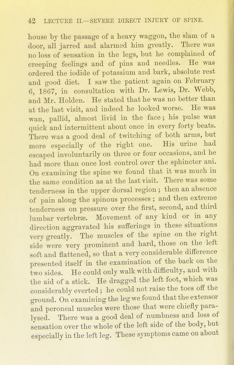 Louse by the passage of a heavy waggon, the slain of a door, all jarred and alarmed him greatly. There was no loss of sensation in the legs, but he complained of creeping feelings and of pins aud needles. He was ordered the iodide of potassium and bark, absolute rest and good diet. I saw the patient again on February 6, 1867, in consultation with Dr. Lewis, Dr. Webb, a,nd Mr. Holden. He stated that he was no better than at the last visit, and indeed he looked worse. He was wan, pallid, almost livid in the face; his pulse was quick and intermittent about once in every forty beats. There was a good deal of twitching of b6th arms, but more especially of the right one. His urine had escaped involuntarily on three or four occasions, and he had more than once lost control over the sphincter ani. On examining the spine we found that it was much in the same condition as at the last visit. There was some tenderness in the upper dorsal region ; then an absence of pain along the spinous processes ; and then extreme tenderness on pressure over the first, second, and third lumbar vertebrse. Movement of any kind or in any direction aggravated his sufferings in these situations very greatly. The muscles of the spine on the right side were very prominent and hard, those on the left soft and flattened, so that a very considerable difference presented itself in the examination of the back on the two sides. He could only walk with difficulty, and with the aid of a stick. He dragged the left foot, which was considerably everted; he could not raise the toes off the ground. On examining the leg we found that the extensor and peroneal muscles were those that were chiefly para- lysed. There was a good deal of numbness and loss of sensation over the whole of the left side of the body, but especially in the left leg. These symptoms came on about