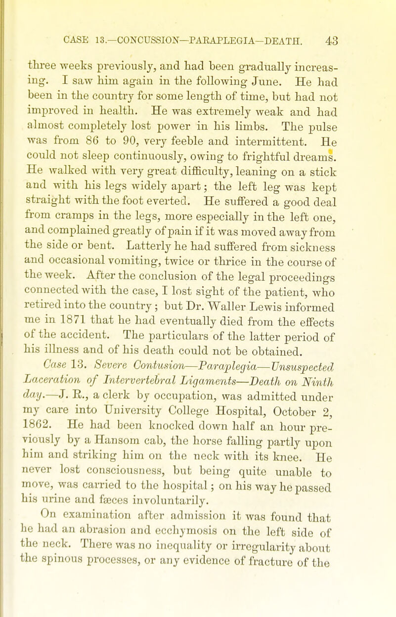 three weeks previously, and had been gradually increas- ing, I saw him again in the following June. He had been in the country for some length of time, but had not improved in health. He was extremely weak and had almost completely lost power in his limbs. The j)ulse was from 86 to 90, very feeble and intermittent. He could not sleep continuously, owing to frightful dreams. He walked with very great difficulty, leaning on a stick and with his legs widely apart; the left leg was kept straight with the foot everted. He suffered a good deal from cramps in the legs, more especially in the left one, and complained greatly of pain if it was moved away from the side or bent. Latterly he had suffered from sickness and occasional vomiting, twice or thrice in the course of the week. After the conclusion of the legal proceedings connected with the case, I lost sight of the patient, who retired into the country; but Dr. Waller Lewis informed me in 1871 that he had eventually died from the effects of the accident. The particulars of the latter period of his illness and of his death could not be obtained. Case 13. Severe Contmion—Paraplegia—Unsuspected Laceration of Intervertebral Ligaments—Death on Ninth day.—J. E., a clerk by occupation, was admitted under my care into University College Hospital, October 2, 1862. He had been knocked down half an hour pre- viously by a Hansom cab, the horse falling partly upon him and striking him on the neck with its knee. He never lost consciousness, but being quite unable to move, was carried to the hospital; on his way he passed his urine and faeces involuntarily. On examination after admission it was found that he had an abrasion and ecchymosis on the left side of the neck. There was no inequality or irregularity about the spinous processes, or any evidence of fracture of the