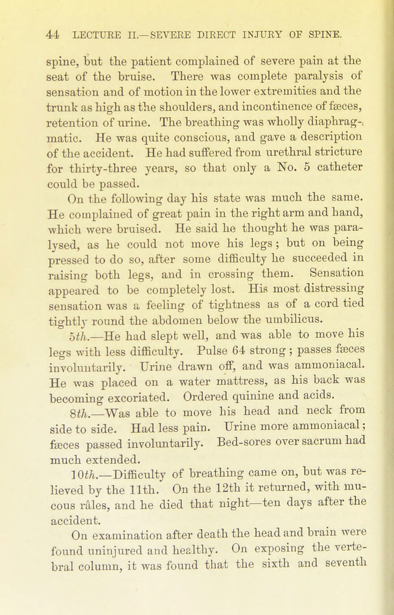 spine, but the patient complained of severe pain at tlie seat of the bruise. There was complete paralysis of sensation and of motion in the lower extremities and the trunk as high as the shoulders, and incontinence of fseces, retention of urine. The breathing was wholly diaphrag-, matic. He was quite conscious, and gave a description of the accident. He had suffered from urethral stricture for thirty-three years, so that only a No. 5 catheter could be passed. On the following day his state was much the same. He complained of great pain in the right arm and hand, which were bruised. He said he thought he was para- lysed, as he could not move his legs; but on being pressed to do so, after some difficulty he succeeded in raising both legs, and in crossing them. Sensation appeared to be completely lost. His most distressing sensation was a feeling of tightness as of a cord tied tightly round the abdomen below the umbilicus. 5th.—He had slept well, and was able to move his legs with less difficulty. Pulse 64 strong ; passes fseces involuntarily. Urine drawn off, and was ammoniacal. He was placed on a water mattress, as his back was becoming excoriated. Ordered quinme and acids. Sth.—Wa,8 able to move his head and neck from side to side. Had less pain. Urine more ammoniacal; fseces passed involuntarily. Bed-sores over sacrum had much extended. ] O^/i.—Difficulty of breathing came on, but was re- lieved by the 11th. On the 12th it returned, with mu- cous rales, and he died that night—ten days after the accident. On examination after death the head and brain were found uninjured and healthy. On exposing the verte- bral column, it was found that the sixth and seventh