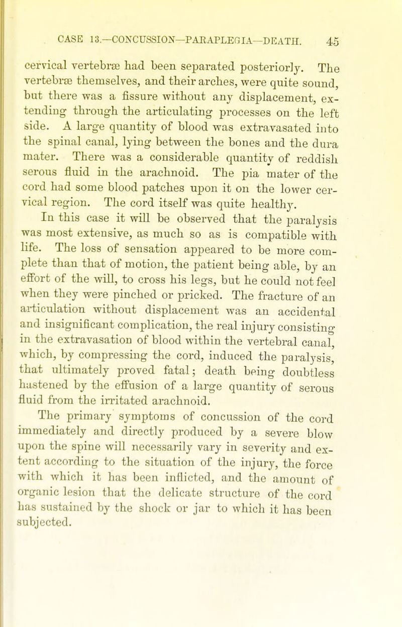 cervical vertebrae had been se^Darated posteriorly. The vertebrae themselves, and their arches, were quite sound, but there was a fissure without any displacement, ex- tending through the articulating processes on the left side. A large quantity of blood was extravasated into the spinal canal, lying between the bones and the dura mater. There was a considerable quantity of reddish serous fluid in the arachnoid. The pia mater of the cord had some blood patches upon it on the lower cer- vical region. The cord itself was quite healthy. In this case it will be observed that the paralysis was most extensive, as much so as is compatible with life. The loss of sensation appeared to be more com- plete than that of motion, the patient being able, by an effort of the will, to cross his legs, but he could not feel when they were pinched or pricked. The fracture of an articulation without displacement was an accidental and insignificant complication, the real injury consisting in the extravasation of blood within the vertebral canal, which, by compressing the cord, induced the paralysis, that ultimately proved fatal; death being doubtless hastened by the effusion of a large quantity of serous fluid from the irritated arachnoid. The primary symptoms of concussion of the cord immediately and directly produced by a severe blow upon the spine will necessarily vary in severity and ex- tent according to the situation of the injury, the force with which it has been inflicted, and the amount of organic lesion that the delicate structure of the coi-d has sustained by the shock or jar to which it has been subjected.