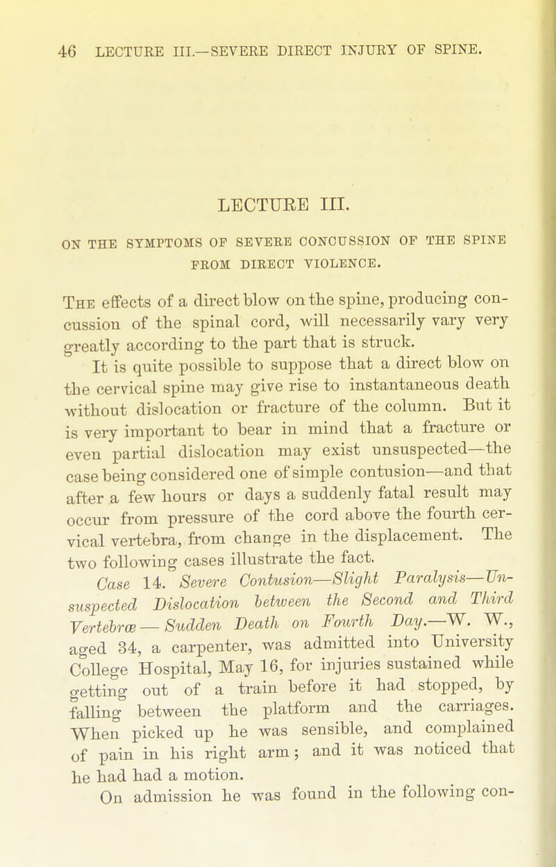 LECTURE III. ON THE SYMPTOMS OF SEVERE CONCUSSION OP THE SPINE FROM DIRECT VIOLENCE. The effects of a direct blow on the spine, producing con- cussion of the spinal cord, will necessarily vary very greatly according to the part that is struck. It is quite possible to suppose that a direct blow on the cervical spine may give rise to instantaneous death without dislocation or fracture of the column. But it is very important to bear in mind that a fracture or even partial dislocation may exist unsuspected—the case being considered one of simple contusion—and that after a few hours or days a suddenly fatal result may occur from pressure of the cord above the fourth cer- vical vertebra, from change in the displacement. The two following cases illustrate the fact. Case 14. Severe Contusion—Slight Paralysis—Un- suspected Dislocation between the Second and Third VertehrcB — Sudden Death on Fourth Day.—W. W., aged 34, a carpenter, was admitted into University College Hospital, May 16, for injuries sustained while getting out of a train before it had stopped, by falling between the platform and the carriages. When picked up he was sensible, and complained of pain in his right arm; and it was noticed that he had had a motion. On admission he was found in the following con-