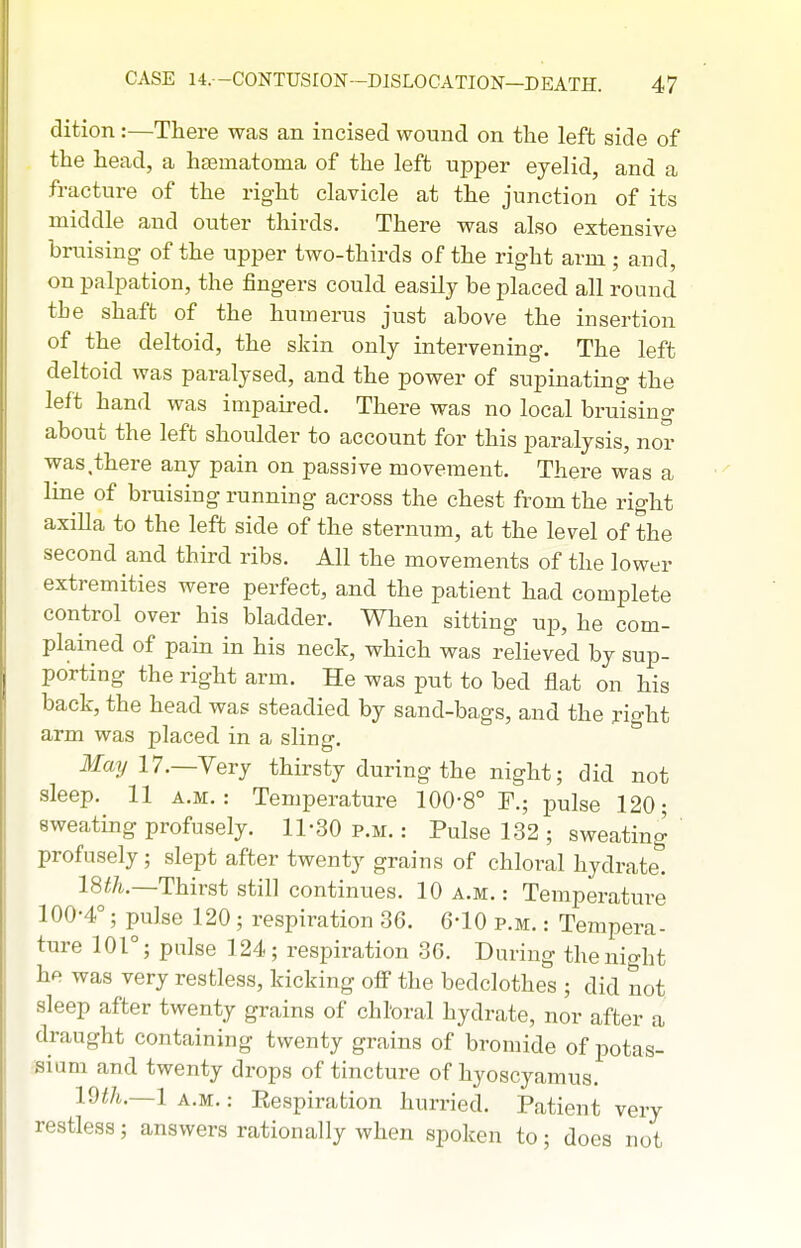 dition:—There was an incised wound on the left side of the head, a hsematoma of the left upper eyelid, and a fracture of the right clavicle at the junction of its middle and outer thirds. There was also extensive bruising- of the upper two-thirds of the right arm ; and, on palpation, the fingers could easily be placed all round the shaft of the humerus just above the insertion of the deltoid, the sldn only intervening. The left deltoid was paralysed, and the power of supinating the left hand was impaired. There was no local bruising about the left shoulder to account for this paralysis, nor was,there any pain on passive movement. There was a line of bruising running across the chest from the right axilla to the left side of the sternum, at the level of the second and third ribs. All the movements of the lower extremities were perfect, and the patient had complete control over his bladder. When sitting up, he com- plained of pain in his neck, which was relieved by sup- porting the right arm. He was put to bed flat on his back, the head was steadied by sand-bags, and the x'lght arm was placed in a sling. May 17.—Yery thirsty during the night; did not sleep. 11 A.M.: Temioerature 100-8° F.; pulse 120; sweating profusely, 11-30 p.m, : Pulse 132 ; sweating ' profusely; slept after twenty grains of chloral hydrate! 18^/i.—Thirst still continues. 10 a.m.: Temperature 100-4°; pulse 120 ; respiration 36. 6-10 p.m. : Tempera- ture 101°; pulse 124; respiration 36, During the night he was very restless, kicking off the bedclothes ; did not sleep after twenty grains of chloral hydrate, nor after a draught containing twenty grains of bromide of potas- sium and twenty drops of tincture of hyoscyamus. 19//i,.—1 A.M.: Eespiration hurried. Patient very restless; answers rationally when spoken to; does not
