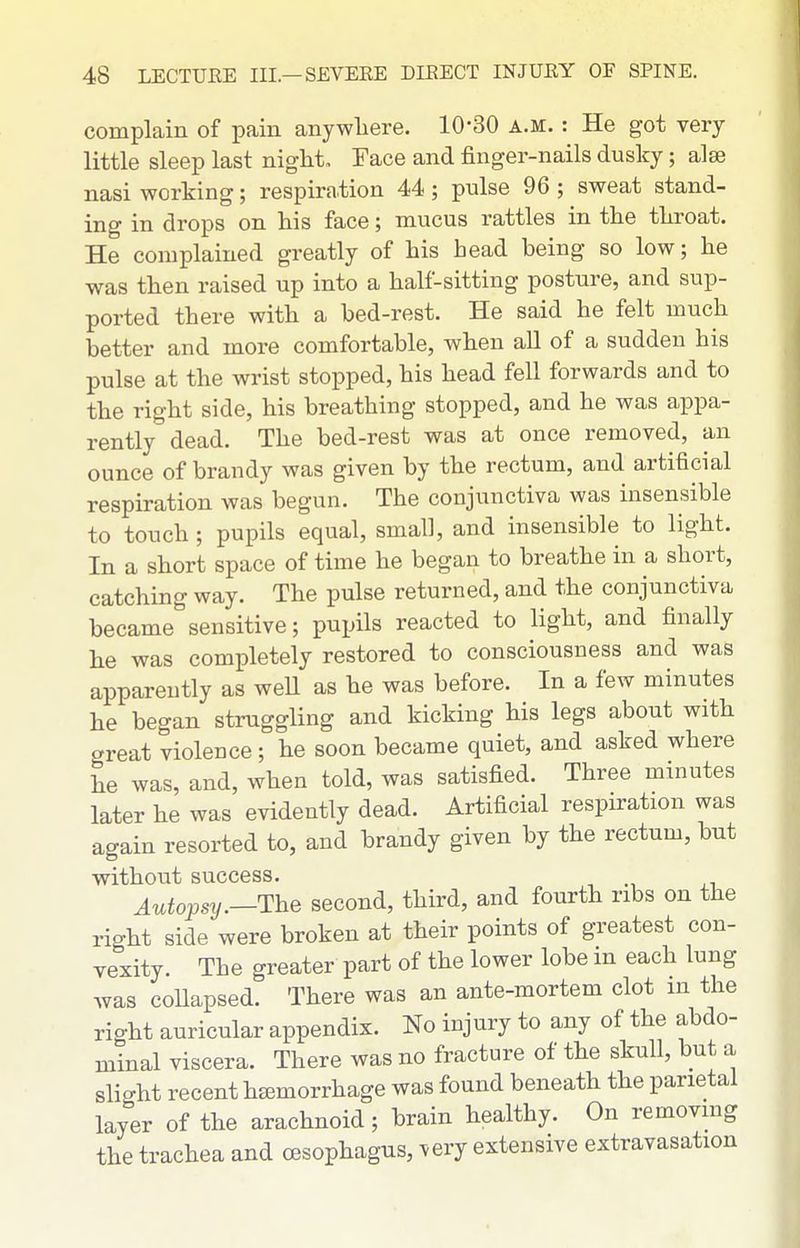 complain of pain anywliere. 10-30 a.m. : He got very little sleep last night. Face and finger-nails dusky; alse nasi working; respiration 44; pnlse 96 ; sweat stand- ing in drops on his face; mucus rattles in the throat. He complained greatly of his head being so low; he was then raised up into a half-sitting posture, and sup- ported there with a bed-rest. He said he felt much better and more comfortable, when all of a sudden his pulse at the wrist stopped, his head fell forwards and to the right side, his breathing stopped, and he was appa- rently dead. The bed-rest was at once removed, an ounce of brandy was given by the rectum, and artificial respiration was begun. The conjunctiva was insensible to touch; pupils equal, small, and insensible to light. In a short space of time he began to breathe in a short, catching way. The pulse returned, and the conjunctiva became sensitive; pupils reacted to light, and finally he was completely restored to consciousness and was apparently as weU as he was before. In a few minutes he began struggling and kicking his legs about with great violence; he soon became quiet, and asked where he was, and, when told, was satisfied. Three minutes later he was evidently dead. Artificial respiration was again resorted to, and brandy given by the rectum, but without success. Autopsy.—The second, third, and fourth ribs on the right side were broken at their points of greatest con- vexity. The greater part of the lower lobe m each lung was collapsed. There was an ante-mortem clot m the right auricular appendix. No injury to any of the abdo- minal viscera. There was no fracture of the skull, but a slight recent hemorrhage was found beneath the parietal layer of the arachnoid; brain healthy. On removmg the trachea and oesophagus, very extensive extravasation