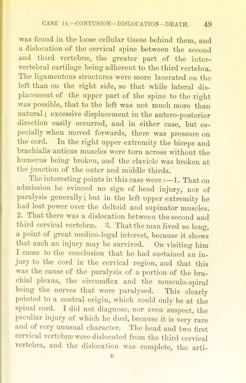 was found in the loose cellular tissue behind them, and a dislocation of the cervical spine between the second and third vertebrae, the greater part of the inter- vertebral cartilage being adherent to the third vertebra. The ligamentous structures were more lacerated on the left than on the right side, so that while lateral dis- placement of the upper part of the spine to the right was possible, that to the left was not much more than natural; excessive displacement in the antero-posterior direction easily occurred, and in either case, but es- pecially when moved forwards, there was pressure on the cord. In the right upper extremity the biceps and brachialis anticus muscles were torn across without the humerus being broken, and the clavicle was broken at the junction of the outer and middle thirds. The interesting points in this case were :—1. That on admission he evinced no sign of head injury, nor of paralysis generally; but in the left upper extremity he had lost power over the deltoid and supinator muscles. 2. That there was a dislocation between the second and third cervical vertebra3, 3. That the man lived so lono-. a pomt of great medico-legal interest, because it shows that such an injury may be survived. On visiting him I came to the conclusion that he had sustained an in- jury to the cord in the cervical region, and that this was the cause of the paralysis of a portion of the bra- chial plexus, the circumflex and the niusculo-spiral being the nerves that were paralysed. This clearly pointed to a central origin, which could only be at the spinal cord. I did not diagnose, nor even suspect, the peculiar injury of which he died, because it is very rare and of very unusual character. The head and two first cervical vertebrse were dislocated from the third cervical vertebra, and the dislocation was complete, the arti- E