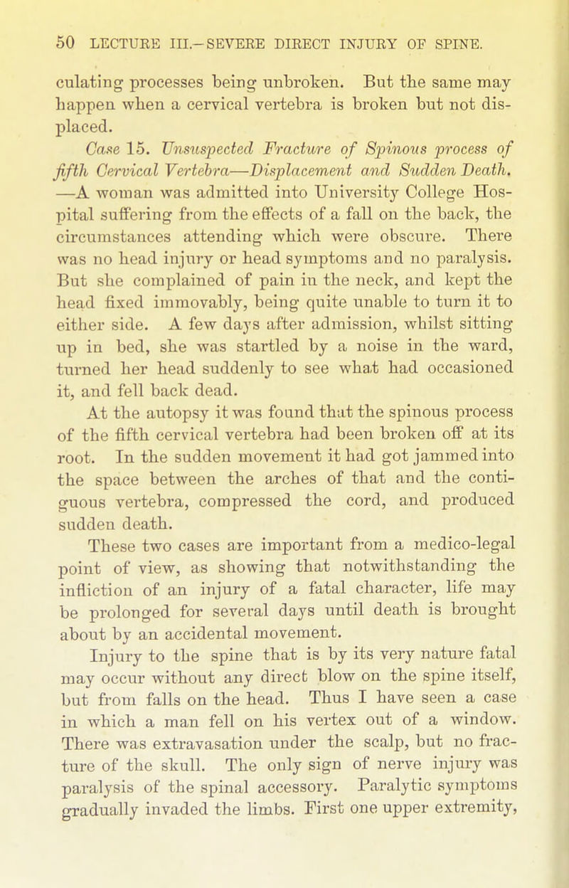 culating processes being unbroken. But the same may happen when a cervical vertebra is broken but not dis- placed. (7a.se 15. Uns^cspected Fracture of Spinous process of fifth Cervical Vertebra—Displacement and Sudden Death. —A woman was admitted into University College Hos- pital suffering from the effects of a fall on the back, the circumstances attending which were obscure. There was no head injury or head symptoms and no paralysis. But she complained of pain in the neck, and kept the head fixed immovably, being quite unable to turn it to either side. A few days after admission, whilst sitting up in bed, she was startled by a noise in the ward, turned her head suddenly to see what had occasioned it, and fell back dead. At the autopsy it was found that the spinous process of the fifth cervical vertebra had been broken off at its root. In the sudden movement it had got jammed into the space between the arches of that and the conti- guous vertebra, compressed the cord, and produced sudden death. These two cases are important from a medico-legal point of view, as showing that notwithstanding the infliction of an injury of a fatal character, life may be prolonged for several days until death is brought about by an accidental movement. Injury to the spine that is by its very nature fatal may occur without any direct blow on the spine itself, but from falls on the head. Thus I have seen a case in which a man fell on his vertex out of a window. There was extravasation under the scalp, but no frac- ture of the skull. The only sign of nerve injury was paralysis of the spinal accessory. Paralytic symptoms gradually invaded the limbs. First one upper extremity,