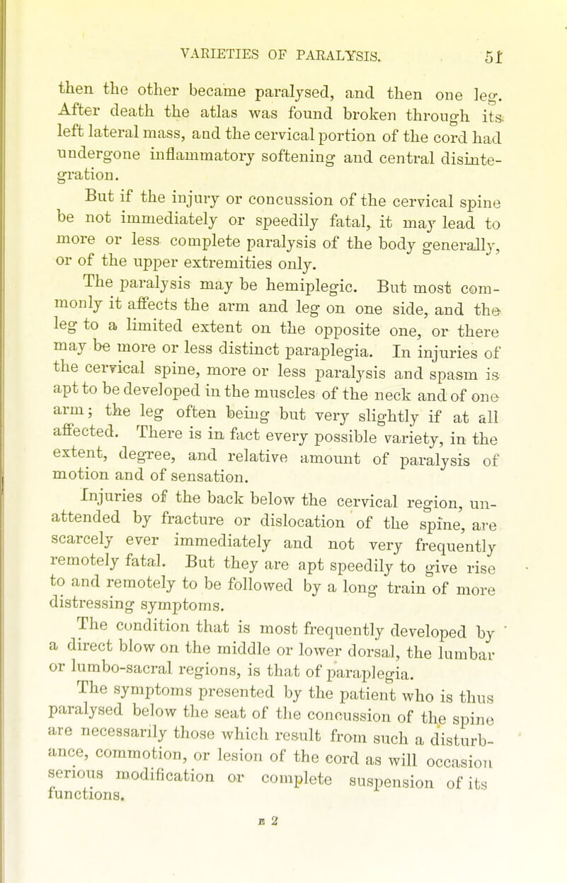 then tlie other became paralysed, and then one leg. After death the atlas was found broken through ita left lateral mass, and the cervical portion of the cord had undergone inflammatory softening and central disinte- gration. But if the injury or concussion of the cervical spine be not immediately or speedily fatal, it may lead to more or less complete paralysis of the body generally, or of the upper extremities only. The paralysis may be hemiplegic. But most com- monly it affects the arm and leg on one side, and the leg to a limited extent on the opposite one, or there may be more or less distinct paraplegia. In injuries of the cervical spine, more or less paralysis and spasm is apt to be developed in the muscles of the neck and of one arm; the leg often being but very slightly if at all affected. There is in fact every possible variety, in the extent, degTee, and relative amount of paralysis of motion and of sensation. Injuries of the back below the cervical region, un- attended by fracture or dislocation of the spine', are scarcely ever immediately and not very frequently remotely fatal. But they are apt speedily to give rise to and remotely to be followed by a long train of more distressing symptoms. The condition that is most frequently developed by ' a direct blow on the middle or lower dorsal, the lumbar or lumbo-sacral regions, is that of paraplegia. The symptoms presented by the patient who is thus paralysed below the seat of the concussion of the spine are necessarily those which result from such a disturb- ance, commotion, or lesion of the cord as will occasion serious modification or complete suspension of its lunctions.
