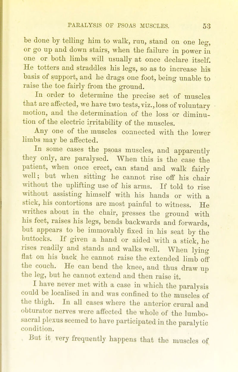 be done by telling him to walk, run, stand on one leg, or go up and down stairs, when the failure in power in one or both limbs will usually at once declare itself. He totters and straddles his legs, so as to increase his basis of support, and he drags one foot, being unable to raise the toe fairly from the ground. In order to determine the precise set of muscles that are affected, we have two tests, viz., loss of voluntary motion, and the determination of the loss or diminu- tion of the electric irritability of the muscles. Any one of the muscles connected with the lower limbs 7nay be affected. In some cases the psoas muscles, and apparently they only, are paralysed. When this is the case the patient, when once erect, can stand and walk fairly well; but when sitting he cannot rise off his chair without the uplifting use of his arms. If told to rise without assisting himself with his hands or with a stick, his contortions are most painful to witness. He writhes about in the chair, presses the ground with his feet, raises his legs, bends backwards and forwards, bat appears to be immovably fixed in his seat by the buttocks. If given a hand or aided with a stick, he rises readily and stands and walks well. When lying flat on his back he cannot raise the extended limb off the couch. He can bend the knee, and thus draw up the leg, but he cannot extend and then raise it. I have never met with a case in which the paralysis could be localised in and was confined to the muscles of the thigh. In all cases where the anterior crural and obturator nerves were affected the whole of the lumbo- sacral plexus seemed to have participated in the paralytic condition. But it very frequently happens that the muscles of