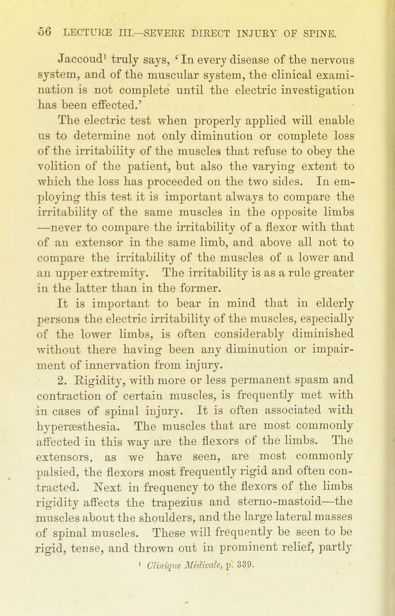 Jaccoud' truly says, ' In every disease of the nervons system, and of the muscular system, the clinical exami- nation is not complete until the electric investigation has been effected.' The electric test when properly applied will enable us to determine not only diminution or complete loss of the irritability of the muscles that refuse to obey the volition of the patient, but also the varying extent to which the loss has proceeded on the two sides. In em- ploying this test it is important always to compare the irritability of the same muscles in the opposite limbs —never to compare the irritability of a flexor with that of an extensor in the same limb, and above all not to compare the irritability of the muscles of a lower and an upper extremity. The irritability is as a rule greater in the latter than in the former. It is important to bear in mind that in elderly persons the electric irritability of the muscles, especially of the lower limbs, is often considerably diminished without there having been any diminution or impair- ment of innervation from injury. 2. Eigidity, with more or less permanent spasm and contraction of certain muscles, is frequently met with in cases of spinal injury. It is often associated with hypersesthesia. The muscles that are most commonly affected in this way are the flexors of the limbs. The extensors, as we have seen, ai-e most commonly palsied, the flexors most frequently rigid and often con- tracted. Next in frequency to the flexors of the limbs rigidity affects the trapezius and sterno-mastoid—the muscles about the shoulders, and the large lateral masses of spinal muscles. These will frequently be seen to be rigid, tense, and thrown out in prominent relief, partly ' Clini([ue Mhlicale, p. 339.