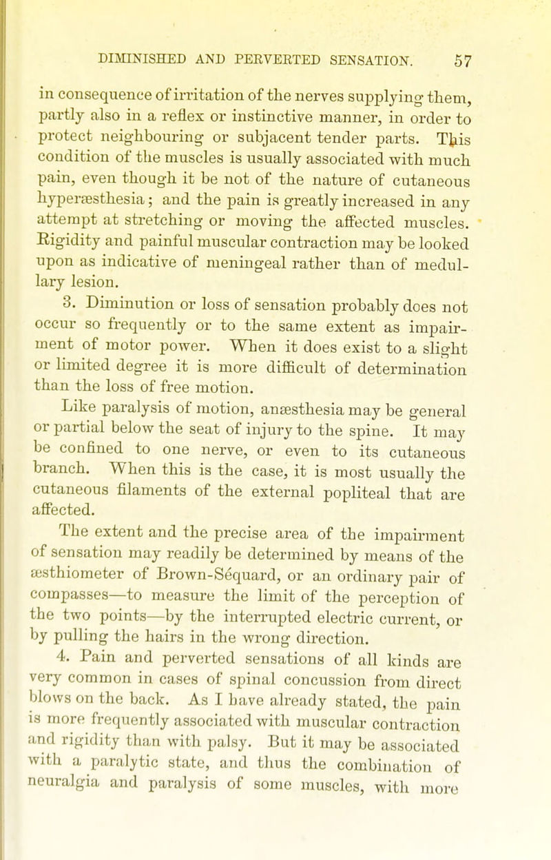 in consequence of irritation of the nerves supplying- them, partly also in a reflex or instinctive manner, in order to protect neighbouring or subjacent tender parts. This condition of the muscles is usually associated with much pain, even though it be not of the nature of cutaneous hyperaesthesia; and the pain is greatly increased in any attempt at stretching or moving the affected muscles. Eigidity and painful muscular contraction may be looked upon as indicative of meningeal rather than of medul- lary lesion. 3. Diminution or loss of sensation probably does not occur so frequently or to the same extent as impair- ment of motor power. When it does exist to a slight or limited degree it is more diflacult of determination than the loss of free motion. Like paralysis of motion, anaesthesia may be general or partial below the seat of injury to the spine. It may be confined to one nerve, or even to its cutaneous branch. When this is the case, it is most usually the cutaneous filaments of the external popliteal that are affected. The extent and the precise area of the impairment of sensation may readily be determined by means of the eesthiometer of Brown-Sequard, or an ordinary pair of compasses—to measure the limit of the perception of the two points—by the interrupted electric current, or by pulling the hairs in the wrong direction. 4. Pain and perverted sensations of all kinds are very common in cases of spinal concussion from direct blows on the back. As I have already stated, the pain IS more frequently associated with muscular contraction and rigidity than with palsy. But it may be associated with a paralytic state, and thus the combination of neuralgia and paralysis of some muscles, with more