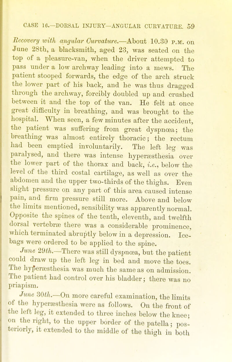 Recovei-y with angidar Curvature.—About 10,30 p.m. on June 28tli, a blacksmith, aged 23, was seated on the top of a pleasure-van, when the driver attempted to pass under a low archway leading into a mews. The patient stooped forwards, the edge of the arch struck the lower part of his back, and he was thus dragged through the archway, forcibly doubled up and crashed between it and the top of the van. He felt at once great difficulty in breathing, and was brought to the hospital. When seen, a few minutes after the accident, the patient was suffering from great dyspnoea; the breathing was almost entirely thoracic; the rectum had been emptied involuntarily. The left leg was paralysed, and there was intense hyperajsthesia over the lower part of the thorax and back, i.e., below the level of the third costal cartilage, as well as over the abdomen and the upper two-thirds of the thighs. Even slight pressure on any part of this area caused intense pain, and firm pressure still more. Above and below the limits mentioned, sensibility was apparently normal. Opposite the spines of the tenth, eleventh, and twelfth dorsal vertebraj there was a considerable prominence, which terminated abruptly below in a depression. Ice- bags were ordered to be applied to the spine. June 2yth.—There was still dyspnoea, but the patient could draw up the left leg in bed and move the toes. The hy^erajsthesia was much the same as on admission. The patient had control over his bladder; there was no priapism. June SOth.—On more careful examination, the limits of the hypereesthesia were as follows. On the front of the left leg, it extended to three inches below the knee; on the right, to the upper border of the patella; pos- teriorly, it extended to the middle of the thigh in both