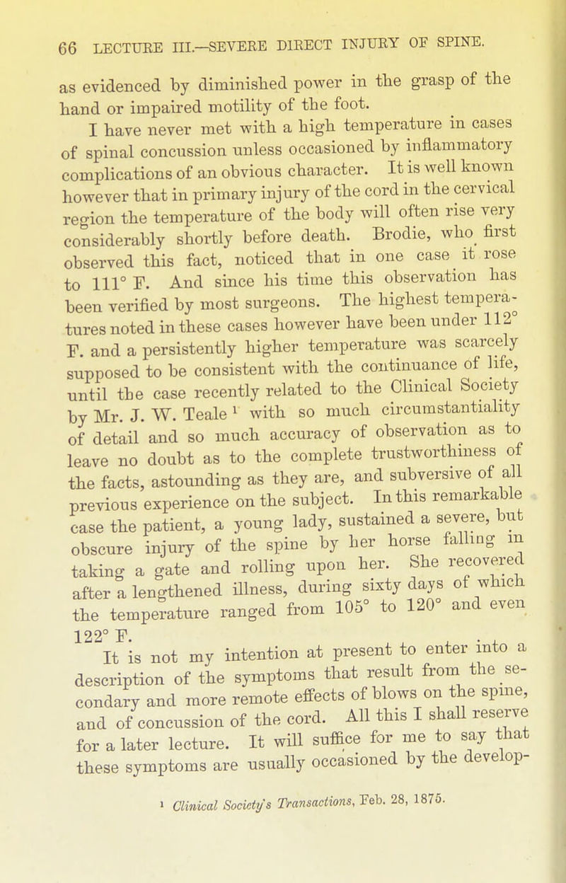 as evidenced by diminished power in the grasp of the hand or impaired motility of the foot. I have never met with a high temperature in cases of spinal concussion unless occasioned by inflammatory complications of an obvious character. It is well known however that in primary injury of the cord in the cervical region the temperature of the body will often rise very considerably shortly before death. Brodie, who first observed this fact, noticed that in one case it rose to 111° F. And since his time this observation has been verified by most surgeons. The highest tempera- tures noted in these cases however have been under 112° F. and a persistently higher temperature was scarcely supposed to be consistent with the continuance of life, until the case recently related to the Clinical Society by Mr. J. W. Teale ' with so much circumstantiality of detail and so much accuracy of observation as to leave no doubt as to the complete trustworthmess ot the facts, astounding as they are, and subversive of all previous experience on the subject. In this remarkable case the patient, a young lady, sustained a severe, but obscure injury of the spine by her horse falling m taking a gate and rolling upou her. She recovered after a lengthened Hlness, during sixty days of which the temperature ranged from 105° to 120° and even 122° F. , , X • 4. It is not my intention at present to enter into a description of the symptoms that result from the se- condary and more remote effects of blows on the spme, and of concussion of the cord. All this I shall reserve for a later lecture. It will suface for me to say that these symptoms are usually occasioned by the develop- > Clinical Societys Transactions, Feb. 28, 1875.