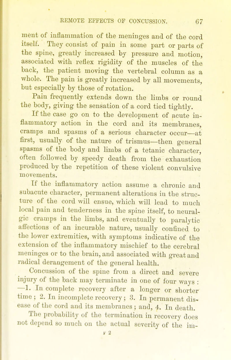 ment of inflammation of the meninges and of tlie cord itself. They consist of pain in some part or parts of the spine, greatly increased by pressure and motion, associated with reflex rigidity of the muscles of the back, the patient moving the vertebral column as a whole. The pain is greatly increased by all movements, but especially by those of rotation. Pain frequently extends down the limbs or round the body, giving the sensation of a cord tied tightly. If the case go on to the development of acute in- flammatory action in the cord and its membranes, cramps and spasms of a serious character occur—at first, usually of the nature of trismus—then general spasms of the body and limbs of a tetanic character, often followed by speedy death from the exhaustion produced by the repetition of these violent convulsive movements. If the inflammatory action assume a chronic and subacute character, permanent alterations in the struc- ture of the cord will ensue, which will lead to much local pain and tenderness in the spine itself, to neural- gic cramps in the limbs, and eventually to paralytic affections of an incurable nature, usually confined to the lower extremities, with symptoms indicative of the extension of the inflammatory mischief to the cerebral meninges or to the brain, and associated with great and radical derangement of the general health. Concussion of the spine from a direct and severe injury of the back may terminate in one of four ways : —1. In complete recovery after a longer or shorter time ; 2, In incomplete recovery; 3. In permanent dis- ease of the cord and its membranes ; and, 4. In death. The probability of the termination in recovery does not depend so much on the actual severity of the im- i- 2
