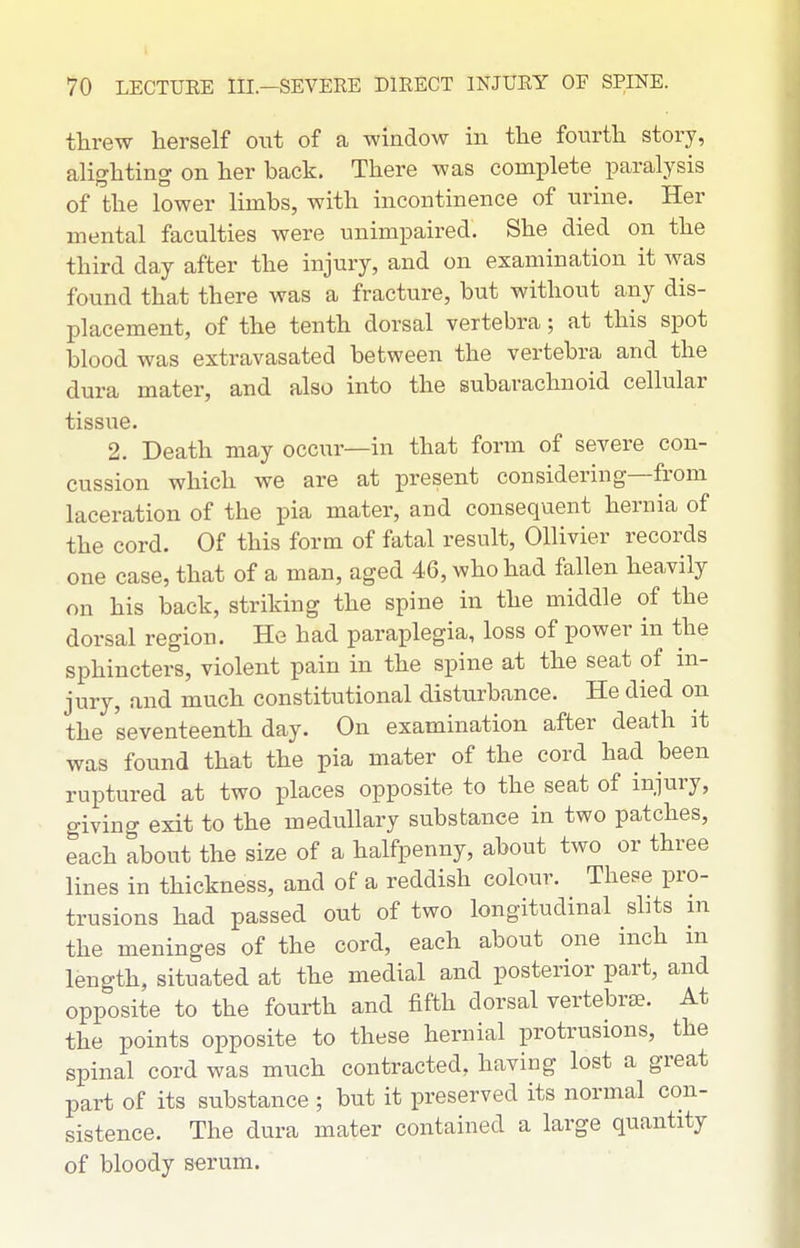 threw herself owi of a window in the fourth story, alighting on her back. There was complete paralysis of the lower limbs, with incontinence of urine. Her mental faculties were unimpaired. She died on the third day after the injury, and on examination it was found that there was a fracture, but without any dis- placement, of the tenth dorsal vertebra; at this spot blood was extravasated between the vertebra and the dura mater, and also into the subarachnoid cellular tissue. 2. Death may occur—in that form of severe con- cussion which we are at present considering—from laceration of the pia mater, and consequent hernia of the cord. Of this form of fatal result, Ollivier records one case, that of a man, aged 46, who had fallen heavily on his back, striking the spine in the middle of the dorsal region. He had paraplegia, loss of power in the sphincters, violent pain in the spine at the seat of in- jury, and much constitutional disturbance. He died on the seventeenth day. On examination after death it was found that the pia mater of the cord had been ruptured at two places opposite to the seat of injury, giving exit to the medullary substance in two patches, each about the size of a halfpenny, about two or three lines in thickness, and of a reddish colour. These pro- trusions had passed out of two longitudinal shts in the meninges of the cord, each about one inch m length, situated at the medial and posterior part, and opposite to the fourth and fifth dorsal vertebrae. At the points opposite to these hernial protrusions, the spinal cord was much contracted, having lost a great part of its substance ; but it preserved its normal con- sistence. The dura mater contained a large quantity of bloody serum.