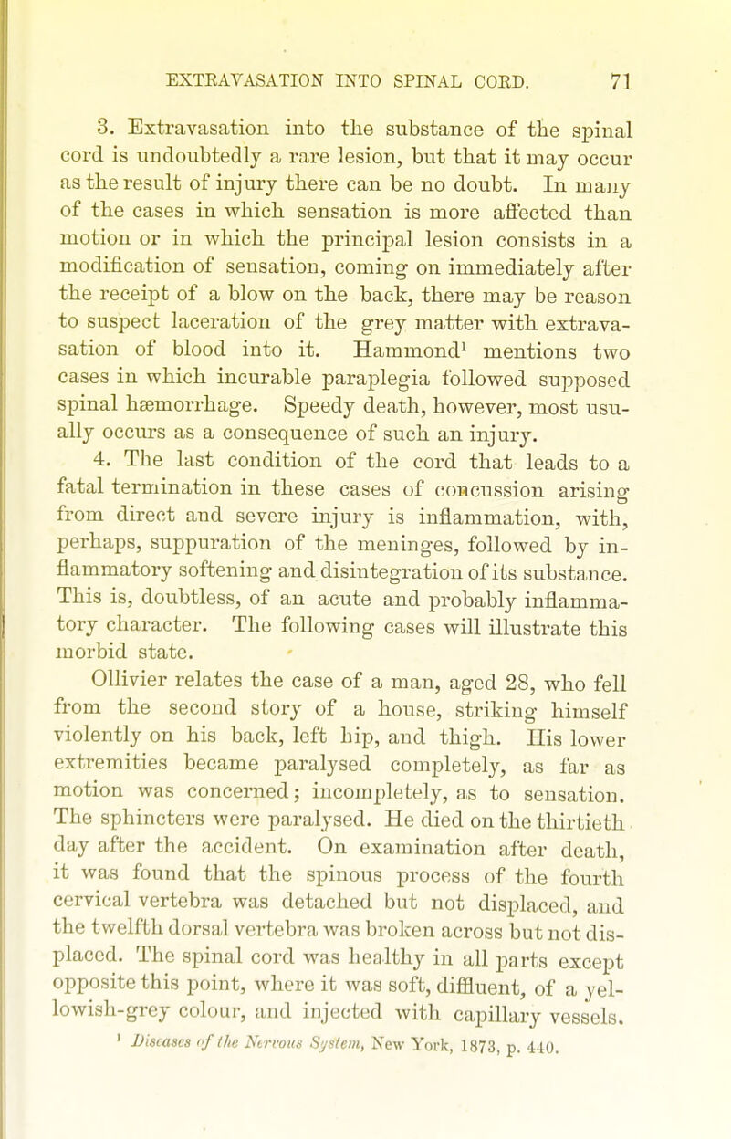 3. Extravasation into tlie substance of tlie spinal cord is undoubtedly a rare lesion, but that it may occur as the result of injury there can be no doubt. In many of the cases in which sensation is more affected than motion or in which the principal lesion consists in a modification of sensation, coming on immediately after the receipt of a blow on the back, there may be reason to suspect laceration of the grey matter with extrava- sation of blood into it. Hammond^ mentions two cases in which incurable paraplegia followed supposed spinal hEemorrhage, Speedy death, however, most usu- ally occurs as a consequence of such an injury. 4. The last condition of the cord that leads to a fatal termination in these cases of concussion arising from direct and severe injury is inflammation, with, perhaps, suppuration of the meninges, followed by in- flammatory softening and disintegration of its substance. This is, doubtless, of an acute and probably inflamma- tory character. The following cases will illustrate this morbid state. Ollivier relates the case of a man, aged 28, who fell from the second story of a house, striking himself violently on his back, left hip, and thigh. His lower extremities became paralysed completely, as far as motion was concerned; incompletely, as to sensation. The sphincters were paralysed. He died on the thirtieth day after the accident. On examination after death, it was found that the spinous process of the fourth cervical vertebra was detached but not displaced, and the twelfth dorsal vei-tebra was broken across but not dis- placed. The spinal cord was healthy in all parts except opposite this point, where it was soft, diffluent, of a yel- lowish-grey colour, and injected with capillary vessels. ' Diseases of the Nervous System, New York, 1873, p. 410.