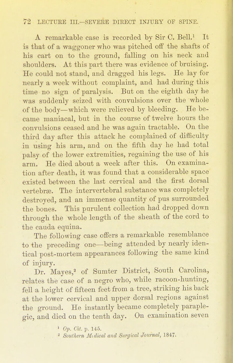 A remarkable case is recorded by Sir C. Bell.^ It is that of a waggoner who was pitched off the shafts of his cart on to the ground, falling on his neck and shoulders. At this part there was evidence of bruising. He could not stand, and dragged his legs. He lay for nearly a week without complaint, and had during this time no sign of paralysis. But on the eighth day he was suddenly seized with convulsions over the whole of the body—which were relieved by bleeding. He be- came maniacal, but in the course of twelve hours the convulsions ceased and he was again tractable. On the third day after this attack he complained of difficulty in using his arm, and on the fifth day he had total palsy of the lower extremities, regaining the use of his arm. He died about a week after this. On examina- tion after death, it was found that a considerable space existed between the last cervical and the first dorsal vertebrEE. The intervertebral substance was completely destroyed, and an immense quantity of pus surrounded the bones. This purulent collection had dropped down through the whole length of the sheath of the cord to the Cauda equina. The following case offers a remarkable resemblance to the preceding one—being attended by nearly iden- tical post-mortem appearances following the same kind of injury. Dr. Mayes,2 of Sumter District, South Carolina, relates the case of a negro who, while racoon-hunting, fell a height of fifteen feet from a tree, striking his back at the lower cervical and upper dorsal regions against the ground. He instantly became completely paraple- gic, and died on the tenth day. On examination seven • Op. at. p. 145. 2 Southern Midical and Surgical Journal, 1847.