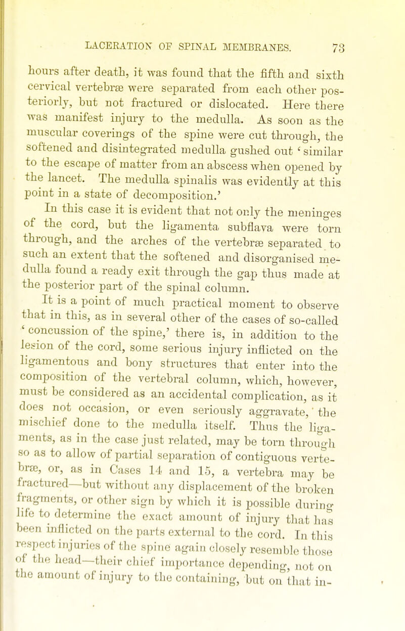hours after death, it was found that the fifth and sixth cervical vertehrae were separated from each other pos- teriorly, but not fractured or dislocated. Here there was manifest injury to the medulla. As soon as the muscular coverings of the spine were cut through, the softened and disintegrated medulla gushed out ' similar to the escape of matter from an abscess when opened by the lancet. The medulla spinalis was evidently at this point in a state of decomposition.' In this case it is evident that not only the meninges of the cord, but the ligamenta subflava were torn through, and the arches of the vertebra separated to such an extent that the softened and disorganised me- dulla found a ready exit through the gap thus made at the posterior part of the spinal column. It is a point of much practical moment to observe that in this, as in several other of the cases of so-called ' concussion of the spine,' there is, in addition to the lesion of the cord, some serious injury inflicted on the ligamentous and bony structures that enter into the composition of the vertebral column, which, however, must be considered as an accidental complication, as it does not occasion, or even seriously aggravate,' the mischief done to the medulla itself. Thus the liga- ments, as in the case just related, may be torn through so as to allow of partial separation of contiguous revte- brje, or, as in Cases 14 and 15, a vertebra may be fractured—but without any displacement of the broken fragments, or other sign by which it is possible during life to determine the exact amount of injury that ha's been inflicted on the parts external to the cord. In this respect injuries of the spine again closely resemble those of the head-their chief importance depending, not on the amount of injury to the containing, but on that in-
