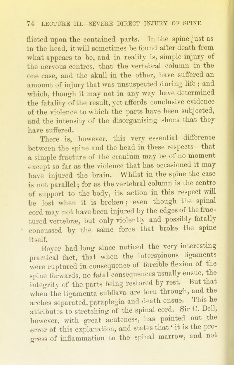 flicted upon tlie contained parts. In the spine just as in the head, it will sometimes be found after death from •what appears to be, and in reality is, simple injury of the nervous centres, that the vertebral column in the one case, and the skull in the other, have sulfered an amount of injury that was unsuspected during life ; and which, though it may not in any way have determined the fatality of the result, yet affords conclusive evidence of the violence to which the parts have been subjected, and the intensity of the disorganising shock that they have suffered. There is, however, this very essential difference between the spine and the head in these respects—that a simple fracture of the cranium may be of no moment except so far as the violence that has occasioned it may have injured the brain. Whilst in the spine the case is not parallel; for as the vertebral column is the centre of support to the body, its action in this respect will be lost when it is broken; even though the spinal cord may not have been injured by the edges of the frac- tured vertebrae, but only violently and possibly fatally concussed by the same force that broke the spine itself. Boyer had long since noticed the very interestmg practical fact, that when the interspinous ligaments were ruptured in consequence of forcible flexion of the spine forwards, no fatal consequences usually ensue, the integrity of the parts being restored by rest. But that when the ligamenta subflava are torn through, and the arches separated, paraplegia and death ensue. ^ This he attributes to stretching of the spinal cord. Sir C. Bell, however, with great acuteness, has pointed out the error of this explanation, and states that' it is the pro- gress of inflammation to the spinal marrow, and not